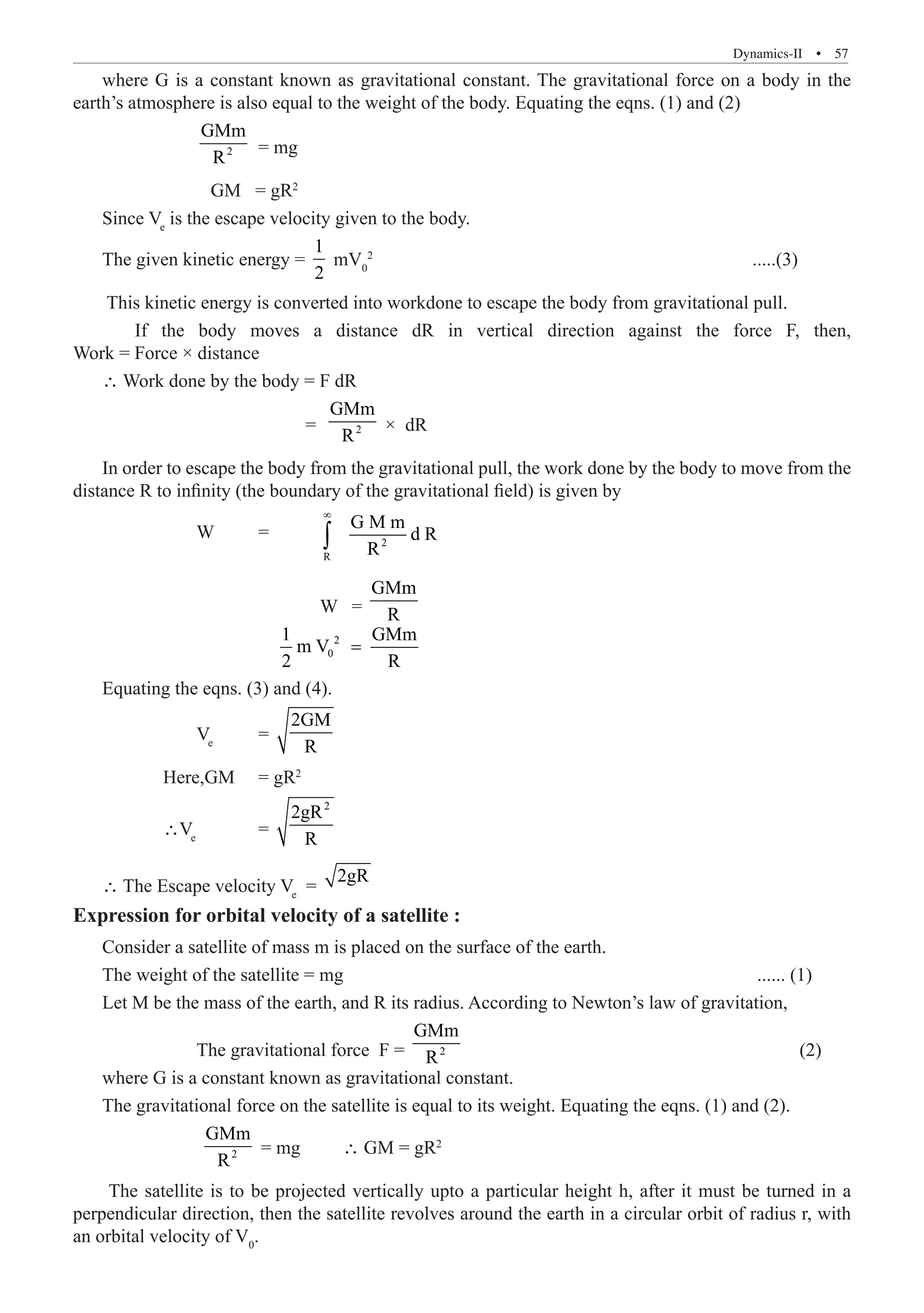 Dynamics-II  �  57
where G is a constant known as gravitational constant. The gravitational force on a body in the
earth’s atmosphere is also equal to the weight of the body. Equating the eqns. (1) and (2)
		 2
GMm
R
	= mg
		 GM = gR2
Since Ve
is the escape velocity given to the body.
The given kinetic energy =
1
2
This kinetic energy is converted into workdone to escape the body from gravitational pull.
	 If the body moves a distance dR in vertical direction against the force F, then,
Work = Force × distance
∴ Work done by the body = F dR
			 = 2
GMm
R
× dR
In order to escape the body from the gravitational pull, the work done by the body to move from the
distance R to infinity (the boundary of the gravitational field) is given by
		 W	 =	 2
R
G M m
d R
R
∞
∫
				 W =
GMm
R
			
2
0
Equating the eqns. (3) and (4).
2GM
R
	 Here,GM	 = gR2
	 ∴Ve
		 =
2
2gR
R
∴ The Escape velocity Ve
=
2gR
Expression for orbital velocity of a satellite :
Consider a satellite of mass m is placed on the surface of the earth.
The weight of the satellite = mg 				 ...... (1)
Let M be the mass of the earth, and R its radius. According to Newton’s law of gravitation,
		 The gravitational force F = 2
GMm
R 					 (2)
where G is a constant known as gravitational constant.
The gravitational force on the satellite is equal to its weight. Equating the eqns. (1) and (2).
		 2
GMm
R
= mg ∴ GM = gR2
The satellite is to be projected vertically upto a particular height h, after it must be turned in a
perpendicular direction, then the satellite revolves around the earth in a circular orbit of radius r, with
an orbital velocity of V0
.
2
.....(3)
mV0
Ve
=
=
2 R
1 GMm
m V
 