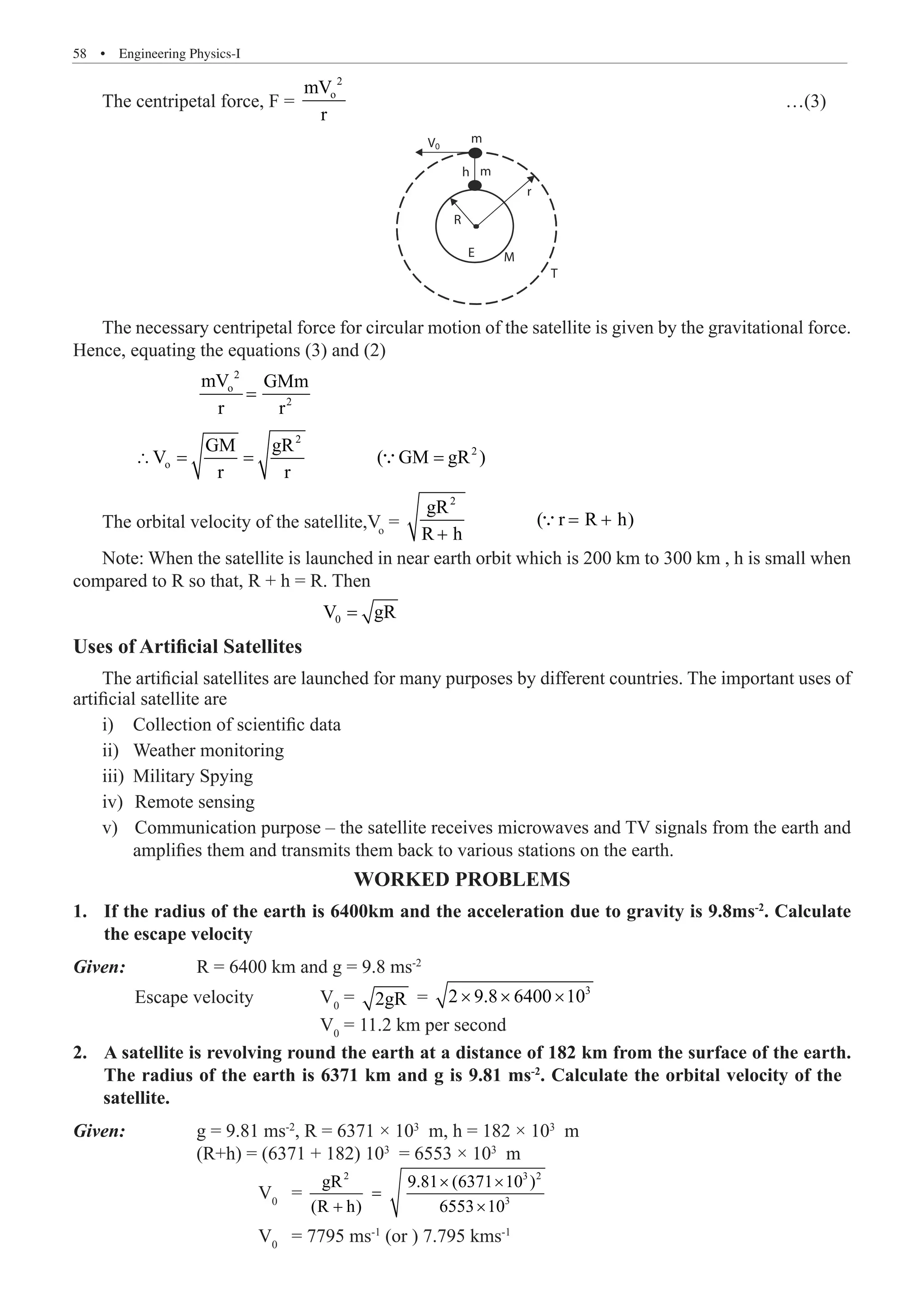 58  �  Engineering Physics-I
The centripetal force, F =
2
o
mV
r
							 …(3)
m
m
h
V0
R
M
T
E
r
The necessary centripetal force for circular motion of the satellite is given by the gravitational force.
Hence, equating the equations (3) and (2)
		
2
o
2
mV GMm
r r
=
	
2
2
o
GM gR
V ( GM gR )
r r
∴ = = =

The orbital velocity of the satellite,Vo
=
2
gR
( r R h)
R h
= +
+

Note: When the satellite is launched in near earth orbit which is 200 km to 300 km , h is small when
compared to R so that, R + h = R. Then
				 0
V gR
=
Uses of Artificial Satellites
The artificial satellites are launched for many purposes by different countries. The important uses of
artificial satellite are
Collection of scientific data
i)	
Weather monitoring
ii)	
Military Spying
iii)	
	Remote sensing
iv)	
	Communication purpose – the satellite receives microwaves and TV signals from the earth and
v)	
amplifies them and transmits them back to various stations on the earth.
Worked Problems
If the radius of the earth is 6400km and the acceleration due to gravity is 9.8ms
1.	 -2
. Calculate
the escape velocity
Given	
:		 R = 6400 km and g = 9.8 ms-2
	 Escape velocity		 V0
= 2gR = 3
2 9.8 6400 10
× × ×
				 V0
= 11.2 km per second
	
Given: 		 g = 9.81 ms-2
, R = 6371 × 103
m, h = 182 × 103
m
		 (R+h) = (6371 + 182) 103
= 6553 × 103
m
			 V0
=
2 3 2
3
gR 9.81 (6371 10 )
(R h) 6553 10
× ×
=
+ ×
			 V0
= 7795 ms-1
(or ) 7.795 kms-1
2. A satellite is revolving round the earth at a distance of 182 km from the surface of the earth.
The radius of the earth is 6371 km and g is 9.81 ms-2
. Calculate the orbital velocity of the
satellite.
 