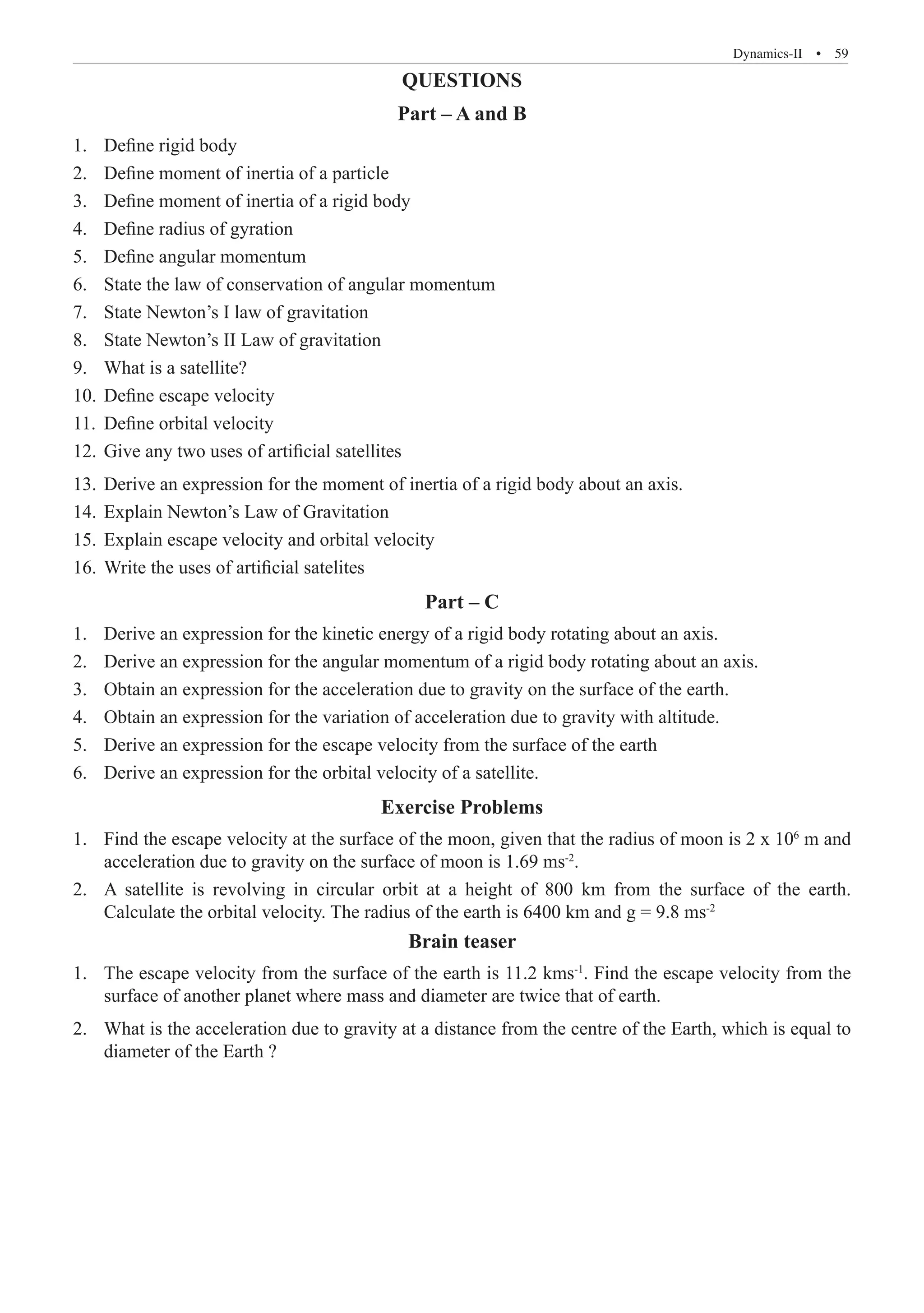 Dynamics-II  �  59
QUESTIONS
Part – A and B
Define rigid body
1.	
Define moment of inertia of a particle
2.	
Define moment of inertia of a rigid body
3.	
Define radius of gyration
4.	
Define angular momentum
5.	
State the law of conservation of angular momentum
6.	
State Newton’s I law of gravitation
7.	
State Newton’s II Law of gravitation
8.	
What is a satellite?
9.	
Define escape velocity
10.	
Define orbital velocity
11.	
Give any two uses of artificial satellites
12.	
Derive an expression for the moment of inertia of a rigid body about an axis.
13.	
Explain Newton’s Law of Gravitation
14.	
Explain escape velocity and orbital velocity
15.	
Write the uses of artificial satelites
16.	
Part – C
Derive an expression for the kinetic energy of a rigid body rotating about an axis.
1.	
Derive an expression for the angular momentum of a rigid body rotating about an axis.
2.	
Obtain an expression for the acceleration due to gravity on the surface of the earth.
3.	
Obtain an expression for the variation of acceleration due to gravity with altitude.
4.	
Derive an expression for the escape velocity from the surface of the earth
5.	
Derive an expression for the orbital velocity of a satellite.
6.	
Exercise Problems
Find the escape velocity at the surface of the moon, given that the radius of moon is 2 x 10
1.	 6
m and
acceleration due to gravity on the surface of moon is 1.69 ms-2
.
A satellite is revolving in circular orbit at a height of 800 km from the surface of the earth.
2.	
Calculate the orbital velocity. The radius of the earth is 6400 km and g = 9.8 ms-2
Brain teaser
The escape velocity from the surface of the earth is 11.2 kms
1.	 -1
. Find the escape velocity from the
surface of another planet where mass and diameter are twice that of earth.
What is the acceleration due to gravity at a distance from the centre of the Earth, which is equal to
2.	
diameter of the Earth ?
 