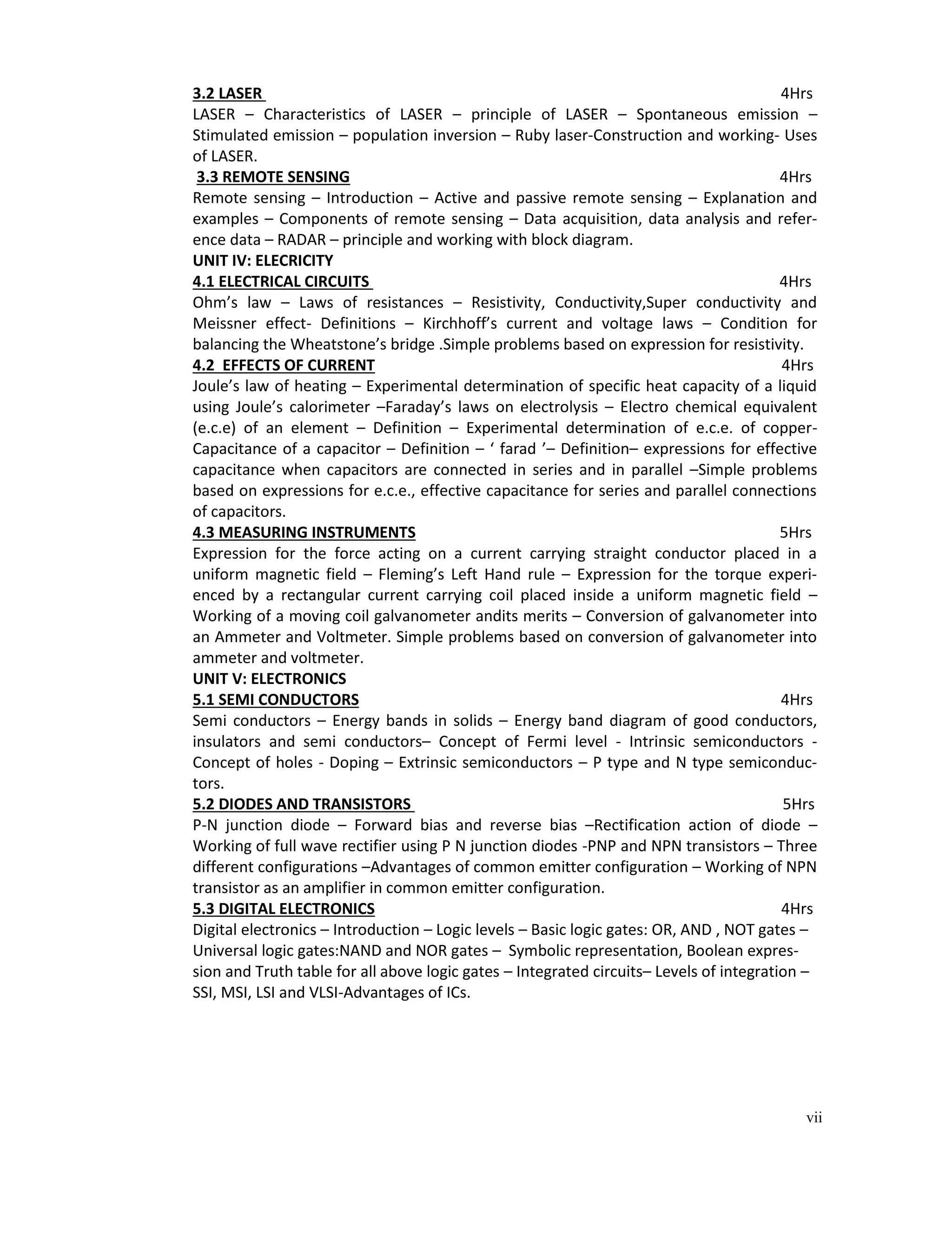 vii
3.2 LASER 4Hrs
LASER – Characteristics of LASER – principle of LASER – Spontaneous emission –
Stimulated emission – population inversion – Ruby laser-Construction and working- Uses
of LASER.
3.3 REMOTE SENSING 4Hrs
Remote sensing – Introduction – Active and passive remote sensing – Explanation and
examples – Components of remote sensing – Data acquisition, data analysis and refer-
ence data – RADAR – principle and working with block diagram.
UNIT IV: ELECRICITY
4.1 ELECTRICAL CIRCUITS 4Hrs
Ohm’s law – Laws of resistances – Resistivity, Conductivity,Super conductivity and
Meissner effect- Definitions – Kirchhoff’s current and voltage laws – Condition for
balancing the Wheatstone’s bridge .Simple problems based on expression for resistivity.
4.2 EFFECTS OF CURRENT 4Hrs
Joule’s law of heating – Experimental determination of specific heat capacity of a liquid
using Joule’s calorimeter –Faraday’s laws on electrolysis – Electro chemical equivalent
(e.c.e) of an element – Definition – Experimental determination of e.c.e. of copper-
Capacitance of a capacitor – Definition – ‘ farad ’– Definition– expressions for effective
capacitance when capacitors are connected in series and in parallel –Simple problems
based on expressions for e.c.e., effective capacitance for series and parallel connections
of capacitors.
4.3 MEASURING INSTRUMENTS 5Hrs
Expression for the force acting on a current carrying straight conductor placed in a
uniform magnetic field – Fleming’s Left Hand rule – Expression for the torque experi-
enced by a rectangular current carrying coil placed inside a uniform magnetic field –
Working of a moving coil galvanometer andits merits – Conversion of galvanometer into
an Ammeter and Voltmeter. Simple problems based on conversion of galvanometer into
ammeter and voltmeter.
UNIT V: ELECTRONICS
5.1 SEMI CONDUCTORS 4Hrs
Semi conductors – Energy bands in solids – Energy band diagram of good conductors,
insulators and semi conductors– Concept of Fermi level - Intrinsic semiconductors -
Concept of holes - Doping – Extrinsic semiconductors – P type and N type semiconduc-
tors.
5.2 DIODES AND TRANSISTORS 5Hrs
P-N junction diode – Forward bias and reverse bias –Rectification action of diode –
Working of full wave rectifier using P N junction diodes -PNP and NPN transistors – Three
different configurations –Advantages of common emitter configuration – Working of NPN
transistor as an amplifier in common emitter configuration.
5.3 DIGITAL ELECTRONICS 4Hrs
Digital electronics – Introduction – Logic levels – Basic logic gates: OR, AND , NOT gates –
Universal logic gates:NAND and NOR gates – Symbolic representation, Boolean expres-
sion and Truth table for all above logic gates – Integrated circuits– Levels of integration –
SSI, MSI, LSI and VLSI-Advantages of ICs.
 