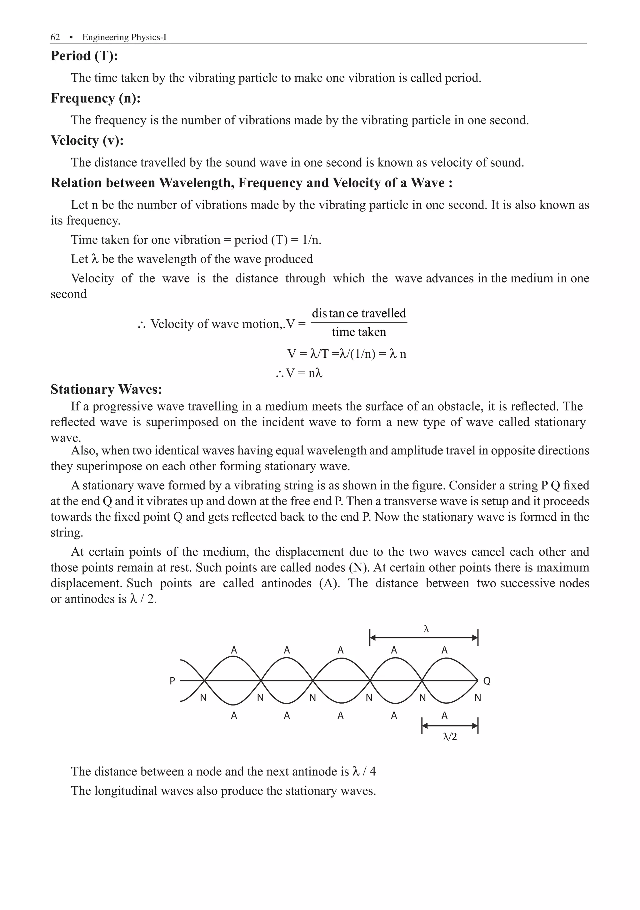 62  �  Engineering Physics-I
Period (T):
The time taken by the vibrating particle to make one vibration is called period.
Frequency (n):
The frequency is the number of vibrations made by the vibrating particle in one second.
Velocity (v):
The distance travelled by the sound wave in one second is known as velocity of sound.
Relation between Wavelength, Frequency and Velocity of a Wave :
Let n be the number of vibrations made by the vibrating particle in one second. It is also known as
its frequency.
Time taken for one vibration = period (T) = 1/n.
Let λ be the wavelength of the wave produced
Velocity of the wave is the distance through which the wave advances in the medium in one
second
		 ∴ Velocity of wave motion,.V =
distance travelled
time taken
					 V = λ/T =λ/(1/n) = λ n
					 ∴V = nλ
Stationary Waves:
Also, when two identical waves having equal wavelength and amplitude travel in opposite directions
they superimpose on each other forming stationary wave.
A stationary wave formed by a vibrating string is as shown in the figure. Consider a string P Q fixed
at the end Q and it vibrates up and down at the free end P. Then a transverse wave is setup and it proceeds
towards the fixed point Q and gets reflected back to the end P. Now the stationary wave is formed in the
string.
At certain points of the medium, the displacement due to the two waves cancel each other and
those points remain at rest. Such points are called nodes (N). At certain other points there is maximum
displacement. Such points are called antinodes (A). The distance between two successive nodes
or antinodes is λ / 2.
A
N N N N N N
Q
P
A A A A
A A A A A
λ
λ/2
The distance between a node and the next antinode is λ / 4
The longitudinal waves also produce the stationary waves.
If a progressive wave travelling in a medium meets the surface of an obstacle, it is reflected. The
reflected wave is superimposed on the incident wave to form a new type of wave called stationary
wave.
 