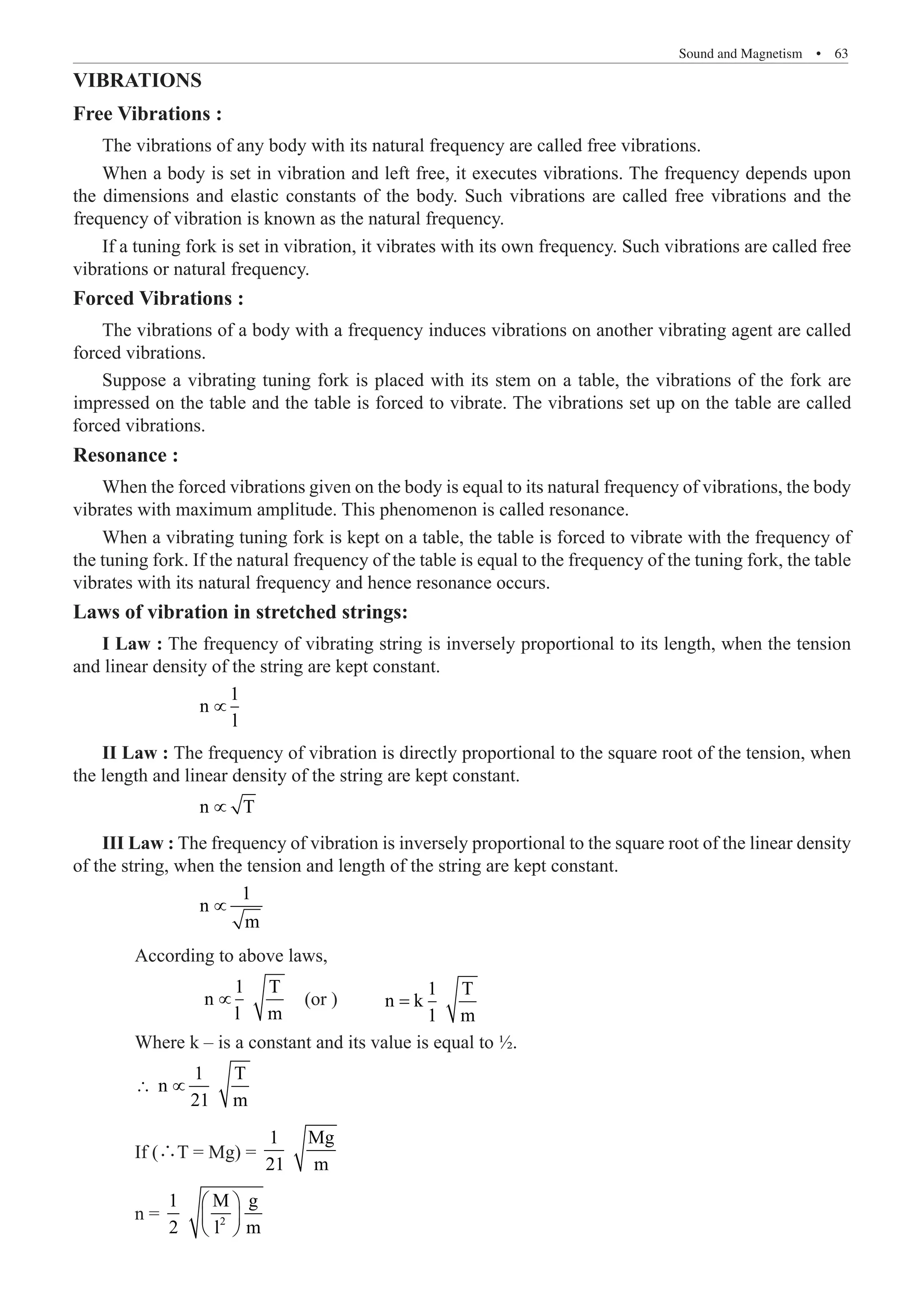 Sound and Magnetism  �  63
VIBRATIONS
Free Vibrations :
The vibrations of any body with its natural frequency are called free vibrations.
If a tuning fork is set in vibration, it vibrates with its own frequency. Such vibrations are called free
vibrations or natural frequency.
Forced Vibrations :
The vibrations of a body with a frequency induces vibrations on another vibrating agent are called
forced vibrations.
Resonance :
When the forced vibrations given on the body is equal to its natural frequency of vibrations, the body
vibrates with maximum amplitude. This phenomenon is called resonance.
When a vibrating tuning fork is kept on a table, the table is forced to vibrate with the frequency of
the tuning fork. If the natural frequency of the table is equal to the frequency of the tuning fork, the table
vibrates with its natural frequency and hence resonance occurs.
Laws of vibration in stretched strings:
I Law : The frequency of vibrating string is inversely proportional to its length, when the tension
and linear density of the string are kept constant.
∝
II Law : The frequency of vibration is directly proportional to the square root of the tension, when
the length and linear density of the string are kept constant.
		 n T
∝ 		
III Law : The frequency of vibration is inversely proportional to the square root of the linear density
of the string, when the tension and length of the string are kept constant.
		
1
n
m
∝
	 According to above laws,
		
1 T
∝ (or )	
1 T
n k
1 m
=
	 Where k – is a constant and its value is equal to ½.
	
1 T
n
21 m
∴ ∝
	 If (∴T = Mg) =
1 Mg
21 m
	 n = 2
1 M g
2 l m
 
 
 
1
n
n
l m
l
When a body is set in vibration and left free, it executes vibrations. The frequency depends upon
the dimensions and elastic constants of the body. Such vibrations are called free vibrations and the
frequency of vibration is known as the natural frequency.
Suppose a vibrating tuning fork is placed with its stem on a table, the vibrations of the fork are
impressed on the table and the table is forced to vibrate. The vibrations set up on the table are called
forced vibrations.
 