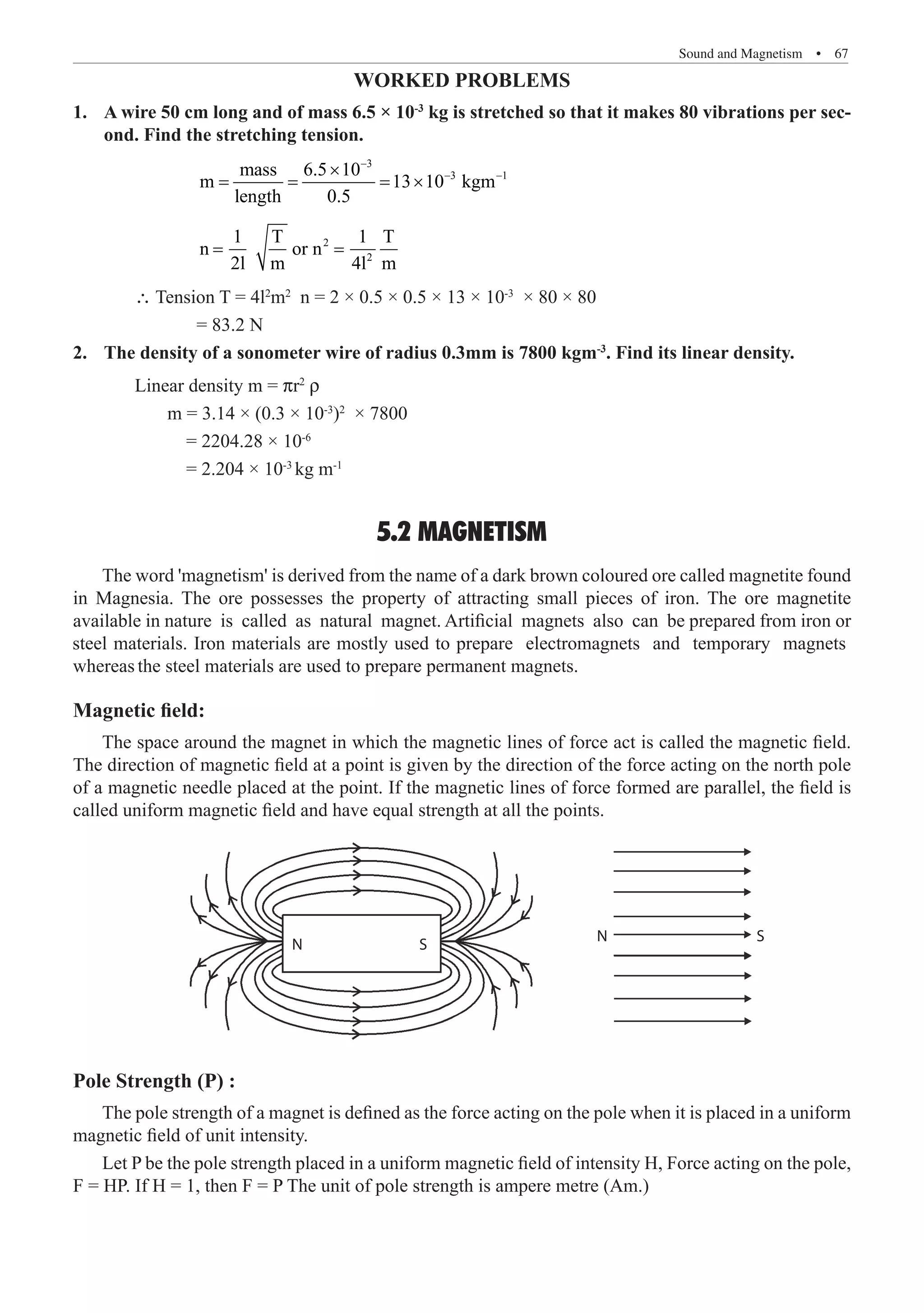 Sound and Magnetism  �  67
Worked Problems
A wire 50 cm long and of mass 6.5 × 10
1.	 -3
kg is stretched so that it makes 80 vibrations per sec-
ond. Find the stretching tension.
		
3
3 1
mass 6.5 10
m 13 10 kgm
length 0.5
−
− −
×
= = = ×
		
2
2
1 T 1 T
n or n
2l m 4l m
= =
	 ∴ Tension T = 4l2
m2
n = 2 × 0.5 × 0.5 × 13 × 10-3
× 80 × 80
		 = 83.2 N
The density of a sonometer wire of radius 0.3mm is 7800 kgm
2.	 -3
. Find its linear density.
	 Linear density m = pr2
r
m = 3.14 × (0.3 × 10-3
)2
× 7800
= 2204.28 × 10-6
= 2.204 × 10-3
kg m-1
5.2 MAGNETISM
Magnetic field:
The space around the magnet in which the magnetic lines of force act is called the magnetic field.
The direction of magnetic field at a point is given by the direction of the force acting on the north pole
of a magnetic needle placed at the point. If the magnetic lines of force formed are parallel, the field is
called uniform magnetic field and have equal strength at all the points.
N
N
S
S
Pole Strength (P) :
The pole strength of a magnet is defined as the force acting on the pole when it is placed in a uniform
magnetic field of unit intensity.
Let P be the pole strength placed in a uniform magnetic field of intensity H, Force acting on the pole,
F = HP. If H = 1, then F = P The unit of pole strength is ampere metre (Am.)
The word 'magnetism' is derived from the name of a dark brown coloured ore called magnetite found
in Magnesia. The ore possesses the property of attracting small pieces of iron. The ore magnetite
available in nature is called as natural magnet. Artificial magnets also can be prepared from iron or
steel materials. Iron materials are mostly used to prepare electromagnets and temporary magnets
whereas the steel materials are used to prepare permanent magnets.
 