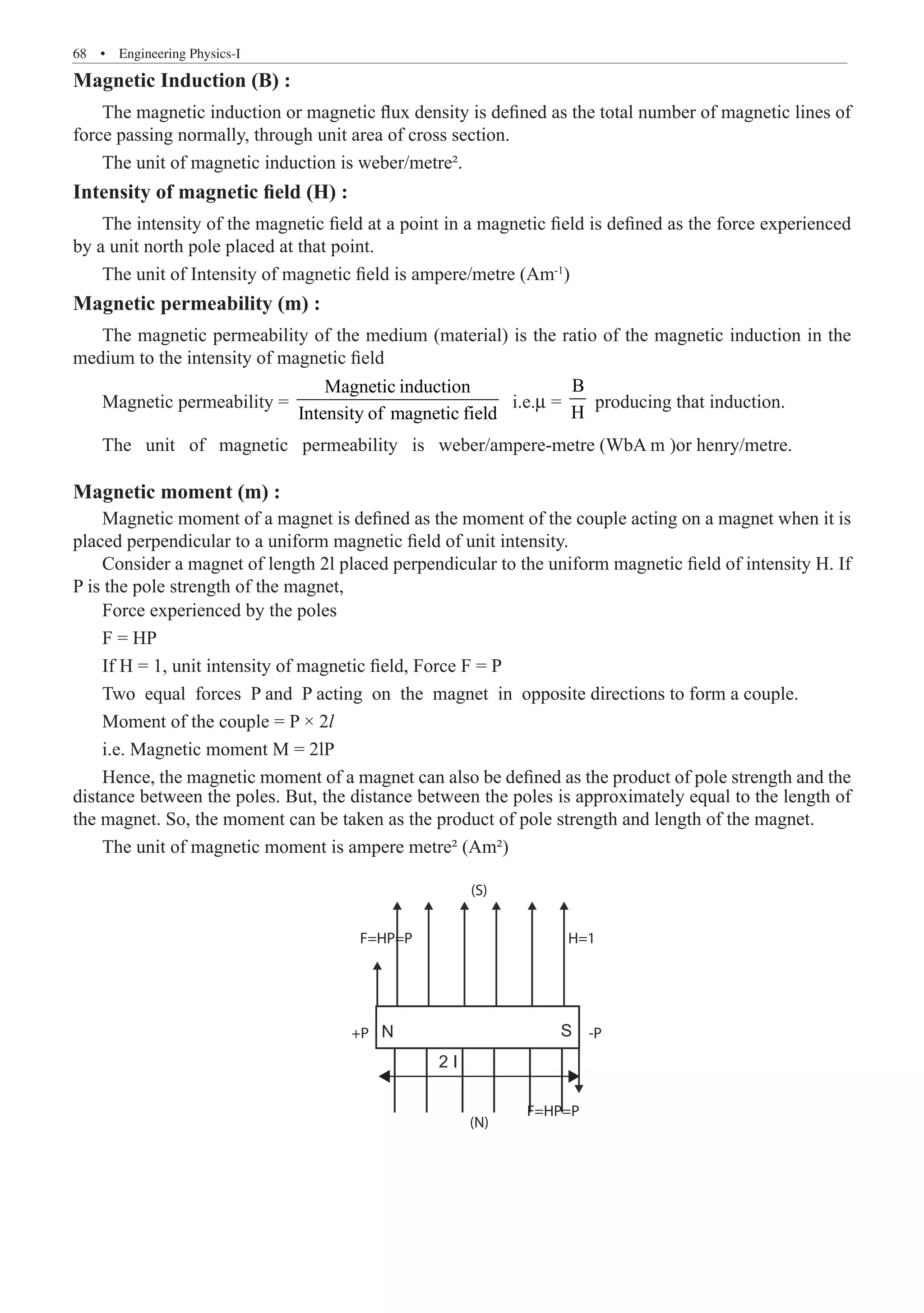 68  �  Engineering Physics-I
Magnetic Induction (B) :
The magnetic induction or magnetic flux density is defined as the total number of magnetic lines of
force passing normally, through unit area of cross section.
The unit of magnetic induction is weber/metre².
Intensity of magnetic field (H) :
The intensity of the magnetic field at a point in a magnetic field is defined as the force experienced
by a unit north pole placed at that point.
The unit of Intensity of magnetic field is ampere/metre (Am-1
)
Magnetic permeability (m) :
The magnetic permeability of the medium (material) is the ratio of the magnetic induction in the
medium to the intensity of magnetic field
Magnetic permeability =
Magnetic induction
Intensity of magnetic field
i.e.m =
B
H
producing that induction.
The unit of magnetic permeability is weber/ampere-metre (WbA m )or henry/metre.
Magnetic moment (m) :
Magnetic moment of a magnet is defined as the moment of the couple acting on a magnet when it is
placed perpendicular to a uniform magnetic field of unit intensity.
Consider a magnet of length 2l placed perpendicular to the uniform magnetic field of intensity H. If
P is the pole strength of the magnet,
The unit of magnetic moment is ampere metre² (Am²)
N S
2 I
F=HP=P
(N)
F=HP=P H=1
(S)
-P
+P
distance between the poles. But, the distance between the poles is approximately equal to the length of
the magnet. So, the moment can be taken as the product of pole strength and length of the magnet.
Force experienced by the poles
F = HP
If H = 1, unit intensity of magnetic field, Force F = P
Two equal forces P and P acting on the magnet in opposite directions to form a couple.
Moment of the couple = P × 2l
i.e. Magnetic moment M = 2lP
Hence, the magnetic moment of a magnet can also be defined as the product of pole strength and the
 