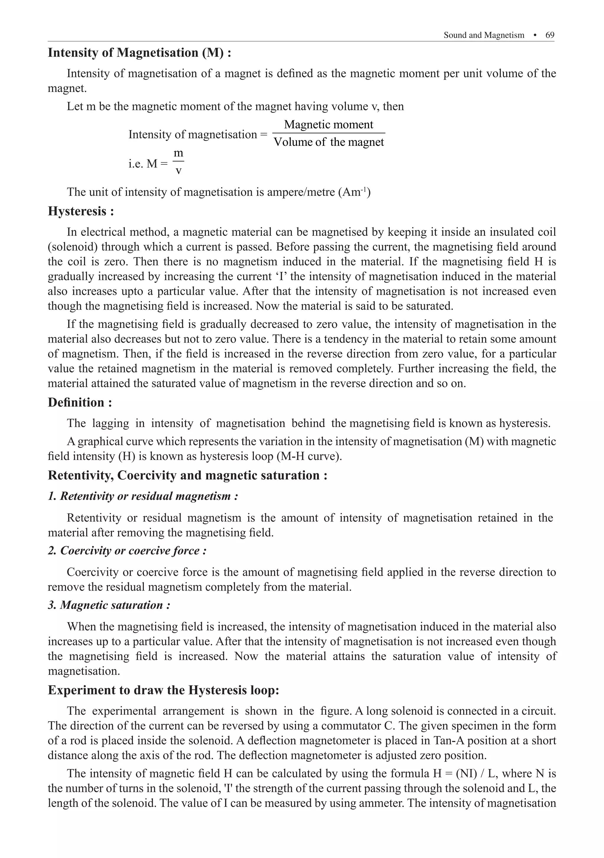 Sound and Magnetism  �  69
Intensity of Magnetisation (M) :
Intensity of magnetisation of a magnet is defined as the magnetic moment per unit volume of the
magnet.
Let m be the magnetic moment of the magnet having volume v, then
		 Intensity of magnetisation =
Magnetic moment
Volume of the magnet
		 i.e. M =
m
v
The unit of intensity of magnetisation is ampere/metre (Am-1
)
Hysteresis :
In electrical method, a magnetic material can be magnetised by keeping it inside an insulated coil
(solenoid) through which a current is passed. Before passing the current, the magnetising field around
the coil is zero. Then there is no magnetism induced in the material. If the magnetising field H is
gradually increased by increasing the current ‘I’ the intensity of magnetisation induced in the material
also increases upto a particular value. After that the intensity of magnetisation is not increased even
though the magnetising field is increased. Now the material is said to be saturated.
If the magnetising field is gradually decreased to zero value, the intensity of magnetisation in the
material also decreases but not to zero value. There is a tendency in the material to retain some amount
of magnetism. Then, if the field is increased in the reverse direction from zero value, for a particular
value the retained magnetism in the material is removed completely. Further increasing the field, the
material attained the saturated value of magnetism in the reverse direction and so on.
Definition :
The lagging in intensity of magnetisation behind the magnetising field is known as hysteresis.
A graphical curve which represents the variation in the intensity of magnetisation (M) with magnetic
field intensity (H) is known as hysteresis loop (M-H curve).
Retentivity, Coercivity and magnetic saturation :
1. Retentivity or residual magnetism :
2. Coercivity or coercive force :
Coercivity or coercive force is the amount of magnetising field applied in the reverse direction to
remove the residual magnetism completely from the material.
3. Magnetic saturation :
Experiment to draw the Hysteresis loop:
The experimental arrangement is shown in the figure. A long solenoid is connected in a circuit.
The direction of the current can be reversed by using a commutator C. The given specimen in the form
of a rod is placed inside the solenoid. A deflection magnetometer is placed in Tan-A position at a short
distance along the axis of the rod. The deflection magnetometer is adjusted zero position.
The intensity of magnetic field H can be calculated by using the formula H = (NI) / L, where N is
the number of turns in the solenoid, 'I' the strength of the current passing through the solenoid and L, the
length of the solenoid. The value of I can be measured by using ammeter. The intensity of magnetisation
Retentivity or residual magnetism is the amount of intensity of magnetisation retained in the
material after removing the magnetising field.
When the magnetising field is increased, the intensity of magnetisation induced in the material also
increases up to a particular value. After that the intensity of magnetisation is not increased even though
the magnetising field is increased. Now the material attains the saturation value of intensity of
magnetisation.
 