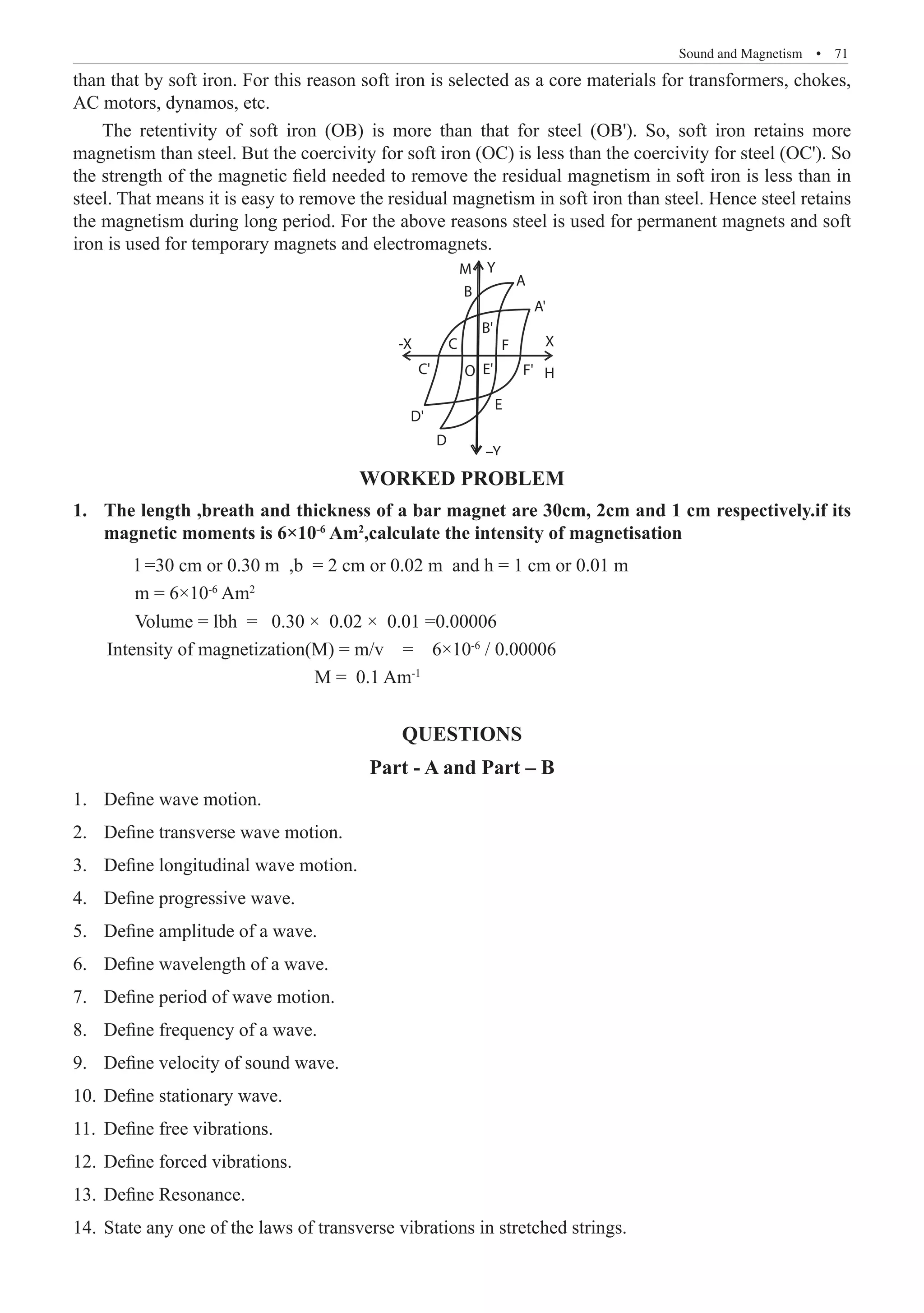 Sound and Magnetism  �  71
than that by soft iron. For this reason soft iron is selected as a core materials for transformers, chokes,
AC motors, dynamos, etc.
The retentivity of soft iron (OB) is more than that for steel (OB'). So, soft iron retains more
magnetism than steel. But the coercivity for soft iron (OC) is less than the coercivity for steel (OC'). So
the strength of the magnetic field needed to remove the residual magnetism in soft iron is less than in
steel. That means it is easy to remove the residual magnetism in soft iron than steel. Hence steel retains
the magnetism during long period. For the above reasons steel is used for permanent magnets and soft
iron is used for temporary magnets and electromagnets.
Y
M
B
C
O
X
H
-X
A
C'
D'
D
B'
A'
F'
F
E
–Y
E'
Worked problem
The length ,breath and thickness of a bar magnet are 30cm, 2cm and 1 cm respectively.if its
1.	
magnetic moments is 6×10-6
Am2
,calculate the intensity of magnetisation
	 Volume = lbh = 0.30 × 0.02 × 0.01 =0.00006
Intensity of magnetization(M) = m/v = 6×10-6
/ 0.00006
M = 0.1 Am-1
QUESTIONS
Part - A and Part – B
Define wave motion.
1.	
Define transverse wave motion.
2.	
Define longitudinal wave motion.
3.	
Define progressive wave.
4.	
Define amplitude of a wave.
5.	
Define wavelength of a wave.
6.	
Define period of wave motion.
7.	
Define frequency of a wave.
8.	
Define velocity of sound wave.
9.	
Define stationary wave.
10.	
Define free vibrations.
11.	
Define forced vibrations.
12.	
Define Resonance.
13.	
State any one of the laws of transverse vibrations in stretched strings.
14.	
l =30 cm or 0.30 m ,b = 2 cm or 0.02 m and h = 1 cm or 0.01 m
m = 6×10-6
Am2
 