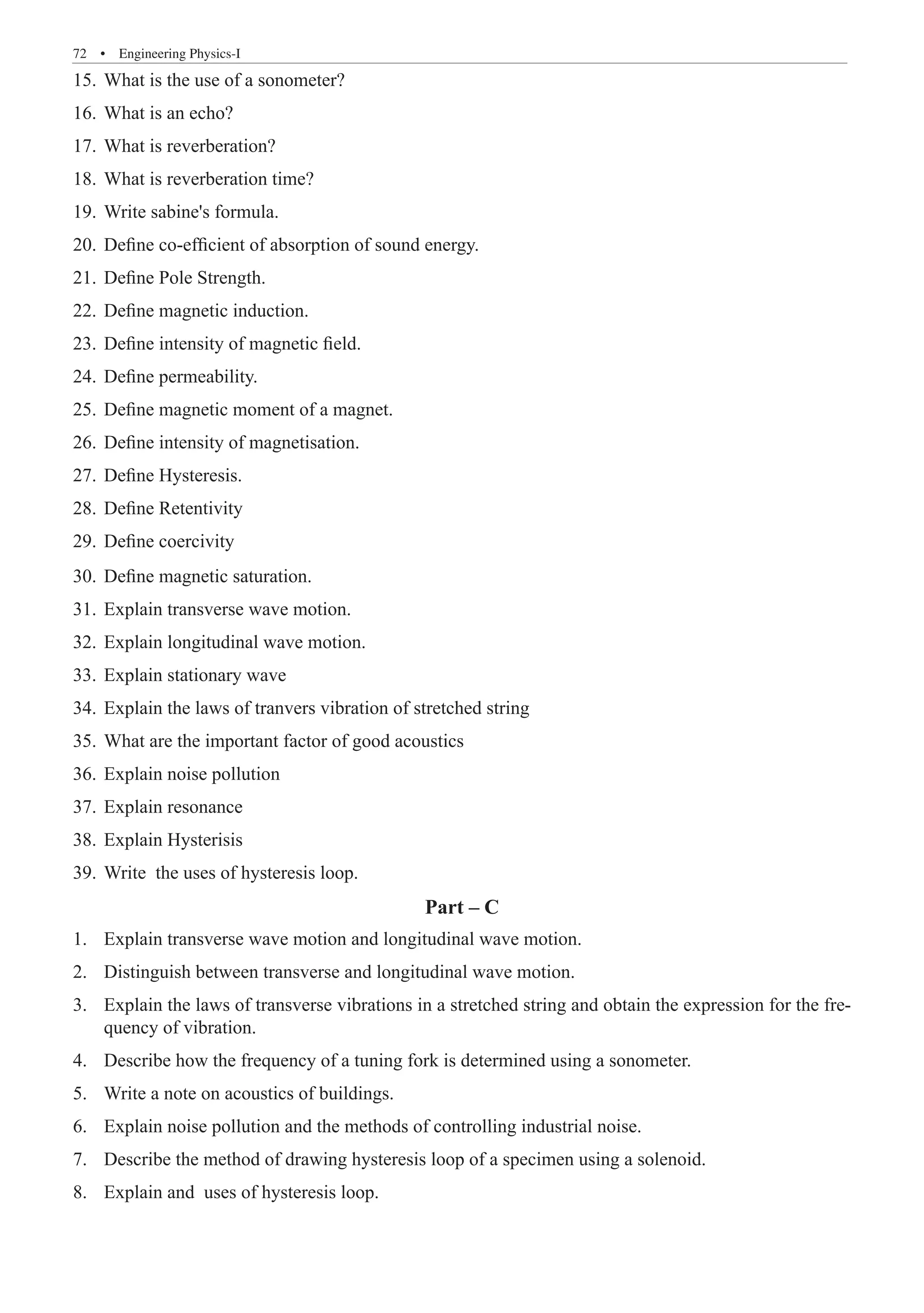 72  �  Engineering Physics-I
What is the use of a sonometer?
15.	
What is an echo?
16.	
What is reverberation?
17.	
What is reverberation time?
18.	
Write sabine's formula.
19.	
Define co-efficient of absorption of sound energy.
20.	
Define Pole Strength.
21.	
Define magnetic induction.
22.	
Define intensity of magnetic field.
23.	
Define permeability.
24.	
Define magnetic moment of a magnet.
25.	
Define intensity of magnetisation.
26.	
Define Hysteresis.
27.	
Define Retentivity
28.	
Define coercivity
29.	
Define magnetic saturation.
30.	
Explain transverse wave motion.
31.	
Explain longitudinal wave motion.
32.	
Explain stationary wave
33.	
Explain the laws of tranvers vibration of stretched string
34.	
What are the important factor of good acoustics
35.	
Explain noise pollution
36.	
Explain resonance
37.	
Explain Hysterisis
38.	
Write the uses of hysteresis loop.
39.	
Part – C
Explain transverse wave motion and longitudinal wave motion.
1.	
Distinguish between transverse and longitudinal wave motion.
2.	
Explain the laws of transverse vibrations in a stretched string and obtain the expression for the fre-
3.	
quency of vibration.
Describe how the frequency of a tuning fork is determined using a sonometer.
4.	
Write a note on acoustics of buildings.
5.	
Explain noise pollution and the methods of controlling industrial noise.
6.	
Describe the method of drawing hysteresis loop of a specimen using a solenoid.
7.	
Explain and uses of hysteresis loop.
8.	
 