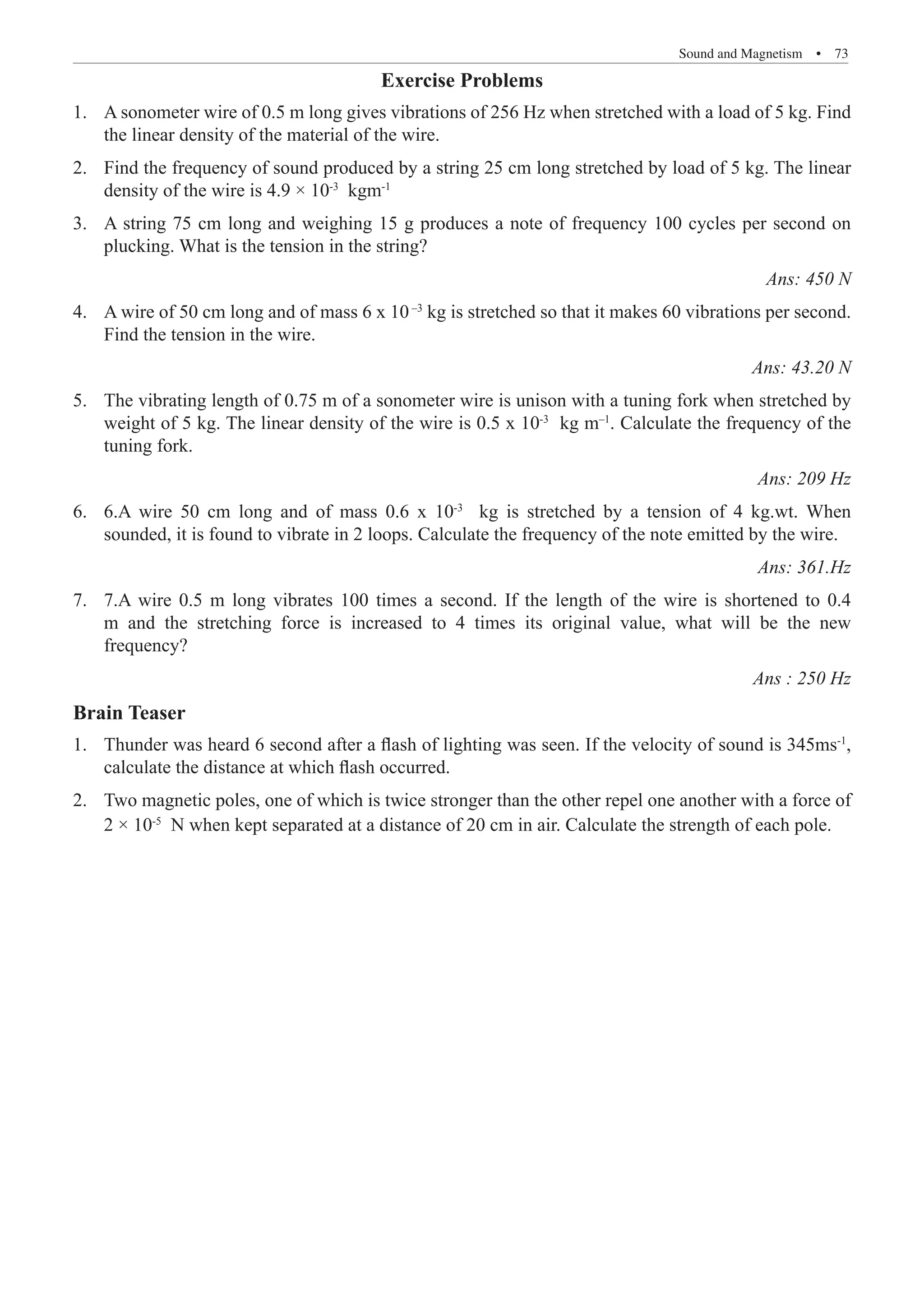Sound and Magnetism  �  73
Exercise Problems
A sonometer wire of 0.5 m long gives vibrations of 256 Hz when stretched with a load of 5 kg. Find
1.	
the linear density of the material of the wire.
Find the frequency of sound produced by a string 25 cm long stretched by load of 5 kg. The linear
2.	
density of the wire is 4.9 × 10-3
kgm-1
A string 75 cm long and weighing 15 g produces a note of frequency 100 cycles per second on
3.	
plucking. What is the tension in the string? 				
Ans: 450 N
A wire of 50 cm long and of mass 6 x 10
4.	 –3
kg is stretched so that it makes 60 vibrations per second.
Find the tension in the wire.					
Ans: 43.20 N
The vibrating length of 0.75 m of a sonometer wire is unison with a tuning fork when stretched by
5.	
weight of 5 kg. The linear density of the wire is 0.5 x 10-3
kg m–1
. Calculate the frequency of the
tuning fork.								
Ans: 209 Hz
6.A wire 50 cm long and of mass 0.6 x 10
6.	 -3
kg is stretched by a tension of 4 kg.wt. When
sounded, it is found to vibrate in 2 loops. Calculate the frequency of the note emitted by the wire.
Ans: 361.Hz
7.A wire 0.5 m long vibrates 100 times a second. If the length of the wire is shortened to 0.4
7.	
m and the stretching force is increased to 4 times its original value, what will be the new
frequency?							
Ans : 250 Hz
Brain Teaser
Thunder was heard 6 second after a flash of lighting was seen. If the velocity of sound is 345ms
1.	 -1
,
calculate the distance at which flash occurred.
Two magnetic poles, one of which is twice stronger than the other repel one another with a force of
2.	
2 × 10-5
N when kept separated at a distance of 20 cm in air. Calculate the strength of each pole.
 