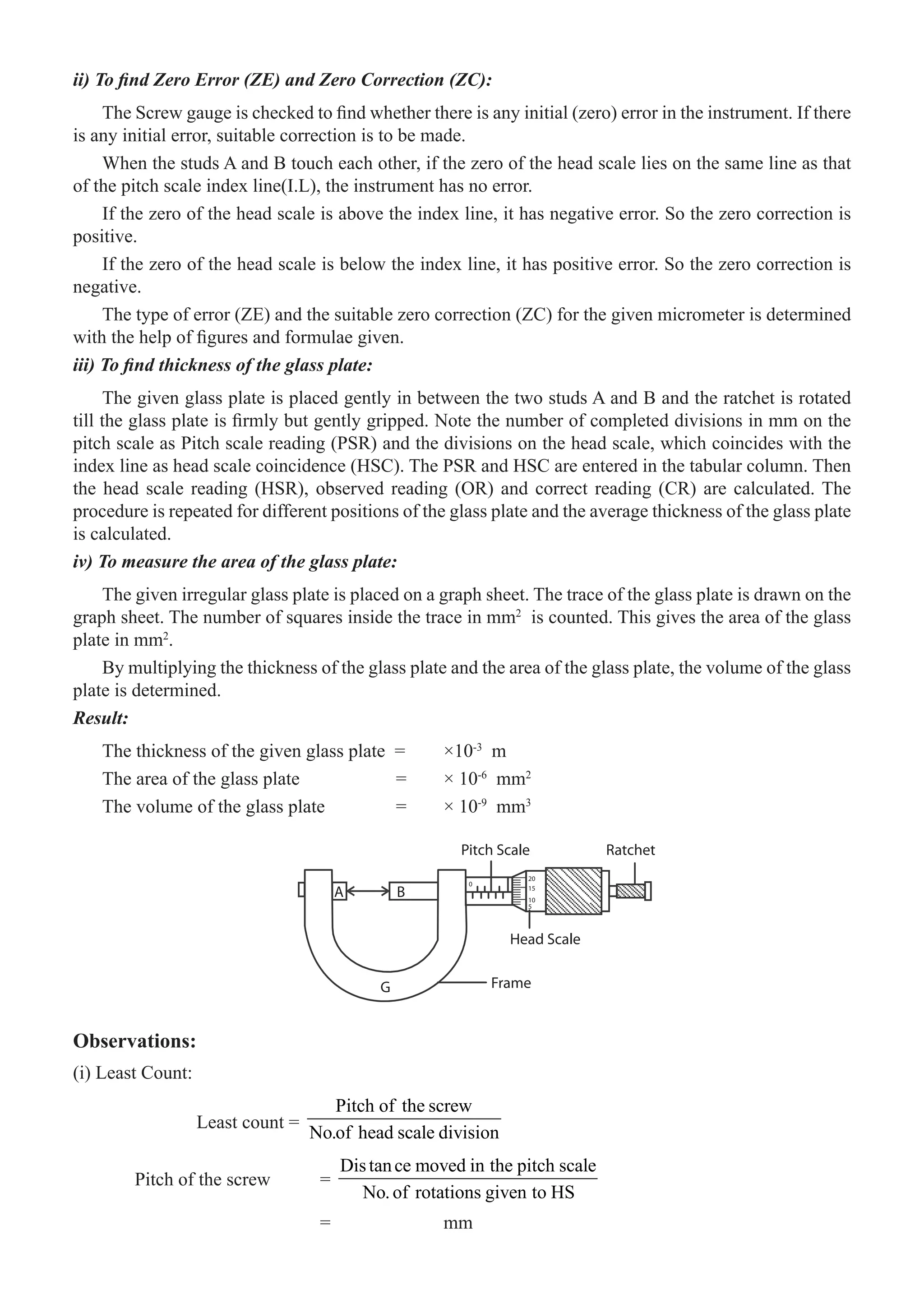 76  �  Engineering Physics-I
ii) To find Zero Error (ZE) and Zero Correction (ZC):
The Screw gauge is checked to find whether there is any initial (zero) error in the instrument. If there
is any initial error, suitable correction is to be made.
When the studs A and B touch each other, if the zero of the head scale lies on the same line as that
of the pitch scale index line(I.L), the instrument has no error.
If the zero of the head scale is above the index line, it has negative error. So the zero correction is
positive.
If the zero of the head scale is below the index line, it has positive error. So the zero correction is
negative.
The type of error (ZE) and the suitable zero correction (ZC) for the given micrometer is determined
with the help of figures and formulae given.
iii) To find thickness of the glass plate:
The given glass plate is placed gently in between the two studs A and B and the ratchet is rotated
till the glass plate is firmly but gently gripped. Note the number of completed divisions in mm on the
pitch scale as Pitch scale reading (PSR) and the divisions on the head scale, which coincides with the
index line as head scale coincidence (HSC). The PSR and HSC are entered in the tabular column. Then
the head scale reading (HSR), observed reading (OR) and correct reading (CR) are calculated. The
procedure is repeated for different positions of the glass plate and the average thickness of the glass plate
is calculated.
iv) To measure the area of the glass plate:
The given irregular glass plate is placed on a graph sheet. The trace of the glass plate is drawn on the
graph sheet. The number of squares inside the trace in mm2
is counted. This gives the area of the glass
plate in mm2
.
By multiplying the thickness of the glass plate and the area of the glass plate, the volume of the glass
plate is determined.
Result:
The thickness of the given glass plate =	 ×10-3
m
The area of the glass plate		 =	 × 10-6
mm2
The volume of the glass plate	 =	 × 10-9
mm3
A B
G Frame
Head Scale
Pitch Scale
5
10
0
15
20
Ratchet
Observations:
(i) Least Count:
		 Least count =
Pitch of the screw
No.of head scale division
	 Pitch of the screw	 =
Distance moved in the pitch scale
No.of rotations given to HS
				 =		 mm
 