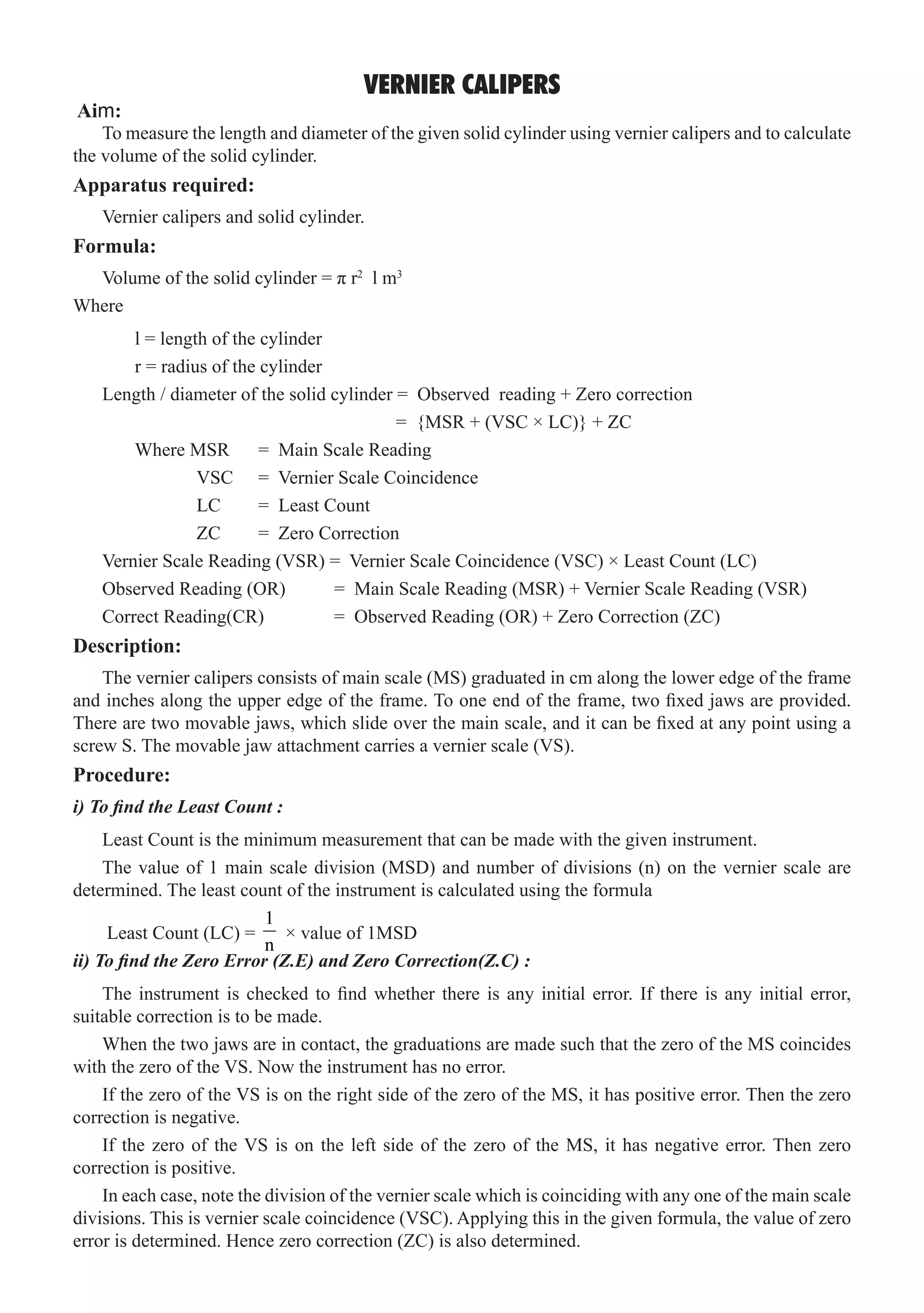 VERNIER CALIPERS
To measure the length and diameter of the given solid cylinder using vernier calipers and to calculate
the volume of the solid cylinder.
Volume of the solid cylinder = π r2
l m3
Where
	 l = length of the cylinder
	 r = radius of the cylinder
Length / diameter of the solid cylinder = Observed reading + Zero correction
					 = {MSR + (VSC × LC)} + ZC
	 Where MSR 	 = Main Scale Reading
		 VSC 	 = Vernier Scale Coincidence
		 LC	 = Least Count
		 ZC	 = Zero Correction
Vernier Scale Reading (VSR) = Vernier Scale Coincidence (VSC) × Least Count (LC)
Observed Reading (OR)	 = Main Scale Reading (MSR) + Vernier Scale Reading (VSR)
Correct Reading(CR)	 = Observed Reading (OR) + Zero Correction (ZC)
Description:
The vernier calipers consists of main scale (MS) graduated in cm along the lower edge of the frame
and inches along the upper edge of the frame. To one end of the frame, two fixed jaws are provided.
There are two movable jaws, which slide over the main scale, and it can be fixed at any point using a
screw S. The movable jaw attachment carries a vernier scale (VS).
Procedure:
i) To find the Least Count :
Least Count is the minimum measurement that can be made with the given instrument.
The value of 1 main scale division (MSD) and number of divisions (n) on the vernier scale are
determined. The least count of the instrument is calculated using the formula
Least Count (LC) =
1
n
× value of 1MSD
ii) To find the Zero Error (Z.E) and Zero Correction(Z.C) :
The instrument is checked to find whether there is any initial error. If there is any initial error,
suitable correction is to be made.
When the two jaws are in contact, the graduations are made such that the zero of the MS coincides
with the zero of the VS. Now the instrument has no error.
If the zero of the VS is on the right side of the zero of the MS, it has positive error. Then the zero
correction is negative.
If the zero of the VS is on the left side of the zero of the MS, it has negative error. Then zero
correction is positive.
In each case, note the division of the vernier scale which is coinciding with any one of the main scale
divisions. This is vernier scale coincidence (VSC). Applying this in the given formula, the value of zero
error is determined. Hence zero correction (ZC) is also determined.
Apparatus required:
Vernier calipers and solid cylinder.
Formula:
Aim:
 