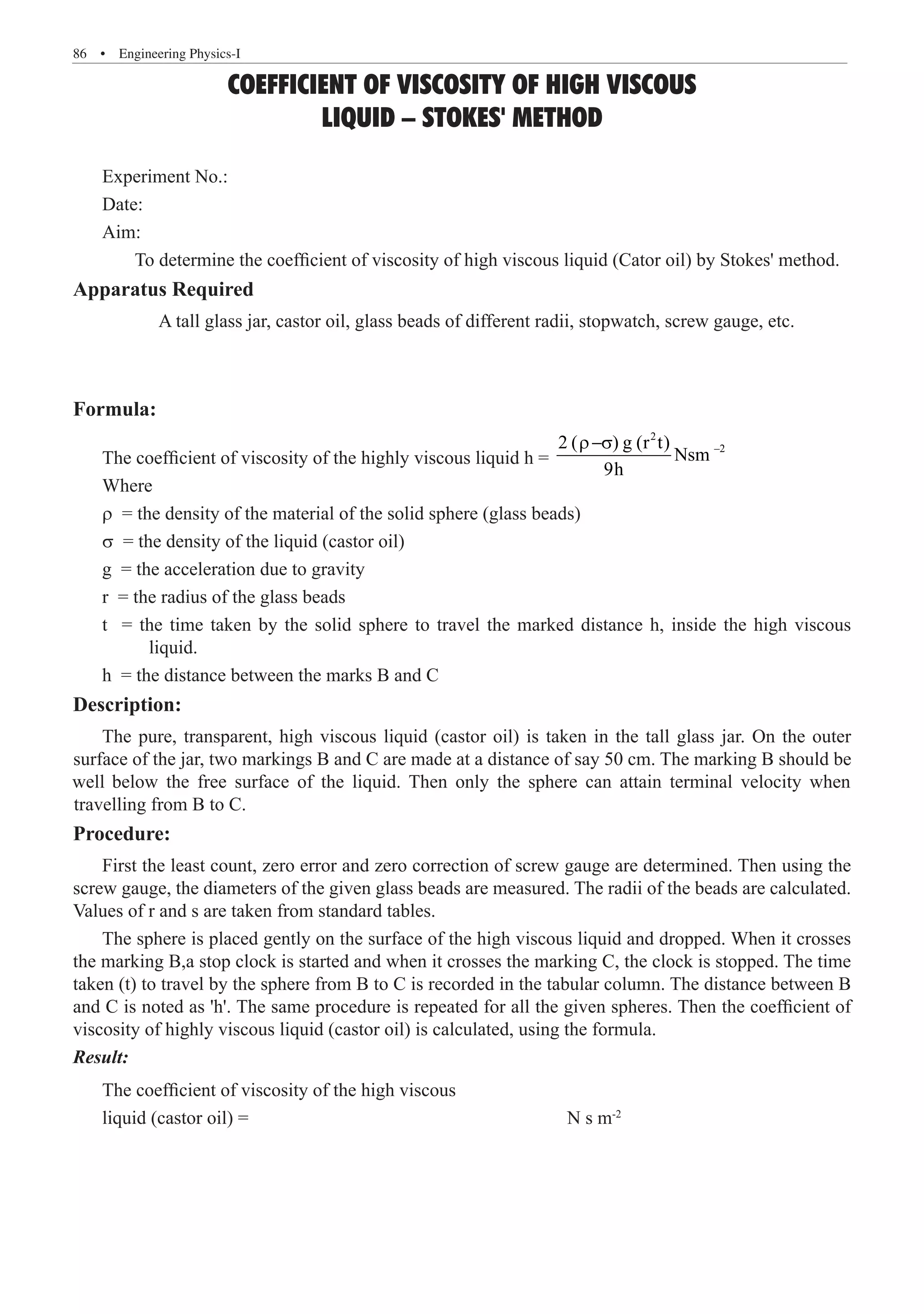 86  �  Engineering Physics-I
COEFFICIENT OF VISCOSITY OF HIGH VISCOUS
LIQUID – STOKES' METHOD
Experiment No.:
Date:
Aim:
	 To determine the coefficient of viscosity of high viscous liquid (Cator oil) by Stokes' method.
Apparatus Required
A tall glass jar, castor oil, glass beads of different radii, stopwatch, screw gauge, etc.
Formula:
The coefficient of viscosity of the highly viscous liquid h =
2
–2
2 ( ) g (r t)
r−s
Where
r = the density of the material of the solid sphere (glass beads)
s = the density of the liquid (castor oil)
g = the acceleration due to gravity
r = the radius of the glass beads
t = the time taken by the solid sphere to travel the marked distance h, inside the high viscous
	 liquid.
h = the distance between the marks B and C
Description:
Procedure:
First the least count, zero error and zero correction of screw gauge are determined. Then using the
screw gauge, the diameters of the given glass beads are measured. The radii of the beads are calculated.
Values of r and s are taken from standard tables.
The sphere is placed gently on the surface of the high viscous liquid and dropped. When it crosses
the marking B,a stop clock is started and when it crosses the marking C, the clock is stopped. The time
taken (t) to travel by the sphere from B to C is recorded in the tabular column. The distance between B
and C is noted as 'h'. The same procedure is repeated for all the given spheres. Then the coefficient of
viscosity of highly viscous liquid (castor oil) is calculated, using the formula.
Result:
The coefficient of viscosity of the high viscous
liquid (castor oil) =						 N s m-2
Nsm
9h
The pure, transparent, high viscous liquid (castor oil) is taken in the tall glass jar. On the outer
surface of the jar, two markings B and C are made at a distance of say 50 cm. The marking B should be
well below the free surface of the liquid. Then only the sphere can attain terminal velocity when
travelling from B to C.
 
