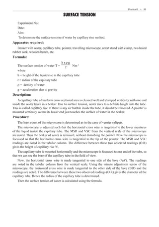 Practical-I  �  89
SURFACE TENSION
Experiment No.:
Date:
Aim:
To determine the surface tension of water by capillary rise method.
Apparatus required:
Beaker with water, capillary tube, pointer, travelling microscope, retort stand with clamp, two holed
rubber cork, wooden bench, etc.
Formula:
The surface tension of water T =
h r g
2
r
Nm–1
where
h = height of the liquid rise in the capillary tube
r = radius of the capillary tube
r = density of water
g = acceleration due to gravity
Description:
A capillary tube of uniform cross sectional area is cleaned well and clamped vertically with one end
inside the water taken in a beaker. Due to surface tension, water rises to a definite height into the tube.
This is called capillary rise. If there is any air bubble inside the tube, it should be removed. A pointer is
mounted vertically so that its lower end just touches the surface of water in the beaker.
Procedure:
The least count of the microscope is determined as in the case of vernier calipers.
The microscope is adjusted such that the horizontal cross wire is tangential to the lower meniscus
of the liquid inside the capillary tube. The MSR and VSC from the vertical scale of the microscope
are noted. Then the beaker of water is removed, without disturbing the pointer. Now the microscope is
focussed so that the horizontal cross wire is tangential to the tip of the pointer. The MSR and VSC
readings are noted in the tabular column. The difference between these two observed readings (O.R)
gives the height of capillary rise 'h'.
The capillary tube is mounted horizontally and the microscope is focussed to one end of the tube, so
that we can see the bore of the capillary tube in the field of view.
Now, the horizontal cross wire is made tangential to one side of the bore (AA'). The readings
are noted in the tabular column from the vertical scale. Using the minute adjustment screw of the
microscope, the horizontal cross wire is made tangential to the other side of the bore (BB') and the
readings are noted. The difference between these two observed readings (O.R) gives the diameter of the
capillary tube. Hence the radius of the capillary tube is determined.
Then the surface tension of water is calculated using the formula.
 