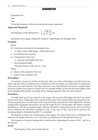 92  �  Engineering Physics-I
SONOMETER
Apparatus Required:
The frequency of the tuning fork n = 2
1 M g
2 l m
 
 
 
Hz
Sonometer, screw gauge, tuning fork, hammer, weight hanger set and paper rider.
Formula:
Where
M = total mass at the end of the sonometer wire.
	 i.e. Mass of the weight hanger + Mass placed on it
g = acceleration due to gravity.
m = linear density of the wire
	 i.e., mass per unit length of the wire.
ℓ = first resonating length.
	 The linear density of the wire, m = pr2
r
Where
r = density of the material of the wire.
r = radius of the sonometer wire.
Description :
A sonometer consists of a hollow wooden box about one metre with bridges A and B fixed at two
ends on the top surface. A uniform wire is stretched over the two bridges, one end of the wire being fixed
to the nail at one end of the box. The other end passes over a smooth pulley and carries a weight hanger
on which weights can be placed. M and N are two movable bridges in between the fixed bridges A and
B. By changing their position, the length of the vibrating segment of the wire can be altered.
Procedure:
A suitable load say 0.5 kg is placed on the hanger. The two movable bridges M and N are placed
close to each other. A light paper rider is placed at the centre of the segment MN of the sonometer wire.
The given tuning fork is excited and its stem is pressed on the sonometer box. The length of the vibrating
segment MN is gradually increased by moving the bridge M or N, till the paper rider flutters violently
and fall down. The first resonating length ℓ between M and N is measured using the metre scale fixed
on the sonometer box. The load is changed to 1 kg, 1.5 kg, 2 kg, 2.5 kg, 3 kg etc and in each case the
resonating length is determined and M/ ℓ2
is calculated.
The diameter d of the wire is found using a screw gauge. The radius of the wire r is calculated. The
mass per unit length of the wire is m = pr2
r. Here r is the density of the material of the wire.
The frequency of the given turning fork is calculated by substituting the values of M/ℓ2
and 'm' in
the formula.
Result:
	 The frequency of the given tuning fork (n)	 =	 Hz.
Experiment No.:
Date:
Aim:
To find the frequency of the given tuning fork using a sonometer.
 