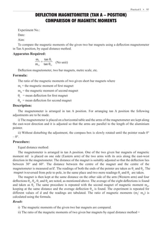Practical-I  �  95
DEFLECTION MAGNETOMETER (TAN A – POSITION)
COMPARISON OF MAGNETIC MOMENTS
Experiment No.:
Date:
Aim:
To compare the magnetic moments of the given two bar magnets using a deflection magnetometer
in Tan A position, by equal distance method.
Apparatus Required:
		
1 1
11 11
m tan
m tan
θ
=
θ
(No unit)
Deflection magnetometer, two bar magnets, metre scale, etc.
Formula:
The ratio of the magnetic moments of two given short bar magnets where
mI
= the magnetic moment of first magnet
mII
= the magnetic moment of second magnet
θI
= mean deflection for first magnet
θII
= mean deflection for second magnet
Description:
The magnetometer is arranged in tan A position. For arranging tan A position the following
adjustments are to be made.
i) The magnetometer is placed on a horizontal table and the arms of the magnetometer are kept along
the east-west direction and it is adjusted so that the arms are parallel to the length of the aluminium
pointer.
ii) Without disturbing the adjustment, the compass box is slowly rotated until the pointer reads 0°
– 0°.
Procedure:
Equal distance method:
The magnetometer is arranged in tan A position. One of the two given bar magnets of magnetic
moment mI is placed on one side (Eastern arm) of the two arms with its axis along the east-west
reversed from pole to pole, in the same place and two more readings θ3
and θ4
are taken.
The magnet is then kept at the same distance on the other side of the arm (Western arm) and four
deflections θ5
, θ6
, θ7
and θ8
are noted, as mentioned above. The average of the eight deflections is found
and taken as θI
. The same procedure is repeated with the second magnet of magnetic moment mII
,
keeping at the same distance and the average deflection θ1I
is found. The experiment is repeated for
different values of d and the readings are tabulated. The ratio of magnetic moments (mI
/ mII
) is
calculated using the formula.
Result:
i) The magnetic moments of the given two bar magnets are compared.
ii) The ratio of the magnetic moments of two given bar magnets by equal distance method =
direction in the magnetometer. The distance of the magnet is suitably adjusted so that the deflection lies
between 30° and 60°. The distance between the centre of the magnet and the centre of the
magnetometer is measured as'd'. The readings of both the ends of the pointer are taken as θ1
and θ2
. The
magnet is
 
