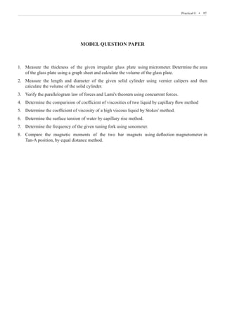 Practical-I  �  97
MODEL QUESTION PAPER
Measure the thickness of the given irregular glass plate using micrometer. Determine the area
1.	
of the glass plate using a graph sheet and calculate the volume of the glass plate.
Measure the length and diameter of the given solid cylinder using vernier calipers and then
2.	
calculate the volume of the solid cylinder.
Verify the parallelogram law of forces and Lami's theorem using concurrent forces.
3.	
Determine the comparision of coefficient of viscosities of two liquid by capillary flow method
4.	
Determine the coefficient of viscosity of a high viscous liquid by Stokes' method.
5.	
Determine the surface tension of water by capillary rise method.
6.	
Determine the frequency of the given tuning fork using sonometer.
7.	
Compare the magnetic moments of the two bar magnets using deflection magnetometer in
8.	
Tan-A position, by equal distance method.
 