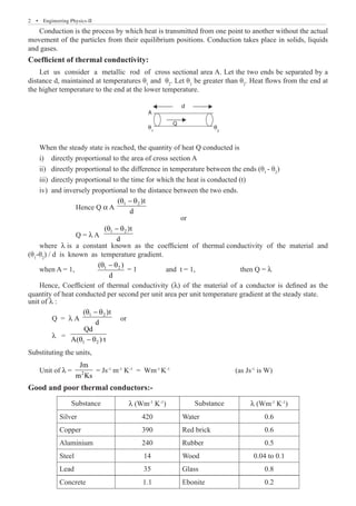 2  �  Engineering Physics-II
Conduction is the process by which heat is transmitted from one point to another without the actual
movement of the particles from their equilibrium positions. Conduction takes place in solids, liquids
and gases.
Coefficient of thermal conductivity:
Let us consider a metallic rod of cross sectional area A. Let the two ends be separated by a
distance d, maintained at temperatures θ1
and θ2
. Let θ1
be greater than θ2
. Heat flows from the end at
the higher temperature to the end at the lower temperature.
A
d
Q
θ1
θ
2
When the steady state is reached, the quantity of heat Q conducted is
directly proportional to the area of cross section A
i)	
directly proportional to the difference in temperature between the ends (θ
ii)	 1
- θ2
)
directly proportional to the time for which the heat is conducted (t)
iii)	
and inversely proportional to the distance between the two ends.
iv)	
		 Hence Q a A
1 2
( )t
d
θ − θ
or
		 Q = l A
1 2
( )t
d
θ − θ
where l is a constant known as the coefficient of thermal conductivity of the material and
(θ1
-θ2
) / d is known as temperature gradient.
when A = 1, 1 2
( )
d
θ − θ
= 1 and t = 1,	 then Q = l
quantity of heat conducted per second per unit area per unit temperature gradient at the steady state.
unit of l :
	 Q = λ A
1 2
( )t
d
θ − θ
or
	λ =
1 2
Qd
A( ) t
θ − θ
Substituting the units,
Unit of λ = 2
Jm
m Ks
= Js-1
m-1
K-1
= Wm-1
K-1
(as Js-1
is W)
Good and poor thermal conductors:-
Substance λ (Wm-1
K-1
) Substance λ (Wm-1
K-1
)
Silver 420 Water 0.6
Copper 390 Red brick 0.6
Aluminium 240 Rubber 0.5
Steel 14 Wood 0.04 to 0.1
Lead 35 Glass 0.8
Hence, Coefficient of thermal conductivity (l) of the material of a conductor is defined as the
Concrete 1.1 Ebonite 0.2
 