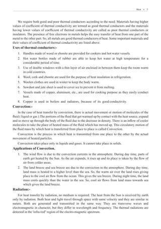 Heat  �  3
We require both good and poor thermal conductors according to the need. Materials having higher
values of coefficient of thermal conductivity are termed as good thermal conductors and the materials
having lower values of coefficient of thermal conductivity are called as poor thermal conductors or
insulators. The presence of free electrons in metals helps the easy transfer of heat from one part of the
metal to the other part. So, all metals are good thermal conductors of heat. Some important materials and
their values of coefficient of thermal conductivity are listed above.
Uses of thermal conductors:-
Handles made of wood or ebonite are provided for cookers and hot water vessels.
1.	
Hot water bottles made of rubber are able to keep hot water at high temperature for a
2.	
considerable period of time.
Use of double windows with a thin layer of air enclosed in between them keep the room warm
3.	
in cold countries.
Wool, cork and ebonite are used for the purpose of heat insulation in refrigeration.
4.	
Woolen clothes are used in winter to keep the body warm.
5.	
Sawdust and jute sheet is used to cover ice to prevent it from melting.
6.	
Vessels made of copper, aluminum, etc., are used for cooking purpose as they easily conduct
7.	
heat.
Copper is used in boilers and radiators, because of its good conductivity.
8.	
Convection:-
In the case of heat transfer by convection, there is actual movement or motion of molecules of the
fluid ( liquid or gas ).The portions of the fluid that get warmed up by contact with the heat source, expand
and so move up through the body of the fluid due to the decrease in density. There is an inflow of cooler
molecules to take the place of heated mass of the fluid which has moved up. This circulatory motion of
the fluid mass by which heat is transferred from place to place is called Convection.
Convection is the process in which heat is transmitted from one place to the other by the actual
movement of heated particles.
Convection takes place only in liquids and gases. It cannot take place in solids.
Applications of Convection.
The wind flow is due to the convection currents in the atmosphere. During day time, parts of
1.	
earth get heated by the Sun. As the air expands, it rises up and its place is taken by the flow of
air from colder areas.
The land breeze and sea breeze are due to the convection in the atmosphere. During day time,
2.	
land mass is heated to a higher level than the sea. So, the warm air over the land rises giving
place to the cool air flow from the ocean. This gives the sea breeze. During night time, the land
mass cools quickly than the water in the sea. So, cool air flows from land mass towards sea
which gives the land breeze.
Radiation:-
For heat transfer by radiation, no medium is required. The heat from the Sun is received by earth
only by radiation. Both heat and light travel through space with same velocity and they are similar in
nature. Both are generated and transmitted in the same way. They are transverse waves and
electromagnetic in character, but they differ in wavelength and frequency. The thermal radiations are
detected in the 'infra-red'' region of the electro-magnetic spectrum.
 