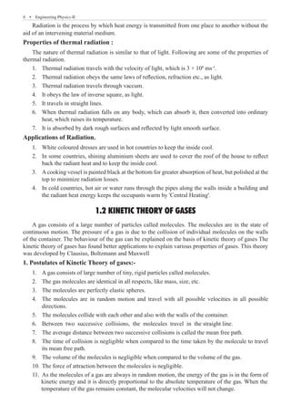 4  �  Engineering Physics-II
Radiation is the process by which heat energy is transmitted from one place to another without the
aid of an intervening material medium.
Properties of thermal radiation :
The nature of thermal radiation is similar to that of light. Following are some of the properties of
thermal radiation.
Thermal radiation travels with the velocity of light, which is 3 × 10
1.	 8
ms-1
.
Thermal radiation obeys the same laws of reflection, refraction etc., as light.
2.	
Thermal radiation travels through vaccum.
3.	
It obeys the law of inverse square, as light.
4.	
It travels in straight lines.
5.	
When thermal radiation falls on any body, which can absorb it, then converted into ordinary
6.	
heat, which raises its temperature.
It is absorbed by dark rough surfaces and reflected by light smooth surface.
7.	
Applications of Radiation.
White coloured dresses are used in hot countries to keep the inside cool.
1.	
In some countries, shining aluminium sheets are used to cover the roof of the house to reflect
2.	
back the radiant heat and to keep the inside cool.
A cooking vessel is painted black at the bottom for greater absorption of heat, but polished at the
3.	
top to minimize radiation losses.
In cold countries, hot air or water runs through the pipes along the walls inside a building and
4.	
the radiant heat energy keeps the occupants warm by 'Central Heating'.
1.2 KINETIC THEORY OF GASES
A gas consists of a large number of particles called molecules. The molecules are in the state of
continuous motion. The pressure of a gas is due to the collision of individual molecules on the walls
of the container. The behaviour of the gas can be explained on the basis of kinetic theory of gases The
kinetic theory of gases has found better applications to explain various properties of gases. This theory
was developed by Clausius, Boltzmann and Maxwell
1. Postulates of Kinetic Theory of gases:-
A gas consists of large number of tiny, rigid particles called molecules.
1.	
The gas molecules are identical in all respects, like mass, size, etc.
2.	
The molecules are perfectly elastic spheres.
3.	
The molecules are in random motion and travel with all possible velocities in all possible
4.	
directions.
The molecules collide with each other and also with the walls of the container.
5.	
Between two successive collisions, the molecules travel in the straight line.
6.	
The average distance between two successive collisions is called the mean free path.
7.	
The time of collision is negligible when compared to the time taken by the molecule to travel
8.	
its mean free path.
The volume of the molecules is negligible when compared to the volume of the gas.
9.	
The force of attraction between the molecules is negligible.
10.	
As the molecules of a gas are always in random motion, the energy of the gas is in the form of
11.	
kinetic energy and it is directly proportional to the absolute temperature of the gas. When the
temperature of the gas remains constant, the molecular velocities will not change.
 