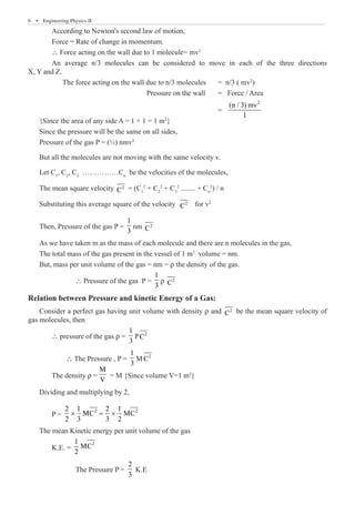 6  �  Engineering Physics-II
	 According to Newton's second law of motion,
	 Force = Rate of change in momentum.
	  Force acting on the wall due to 1 molecule= mv2
	 An average n/3 molecules can be considered to move in each of the three directions
X, Y and Z.
	 The force acting on the wall due to n/3 molecules	 = n/3 ( mv2
)
					 Pressure on the wall 	 = Force / Area
								 =
2
(n / 3) mv
1
{Since the area of any side A = 1 × 1 = 1 m2
}
Since the pressure will be the same on all sides,
Pressure of the gas P = (⅓) nmv2
But all the molecules are not moving with the same velocity v.
Let C1
, C2
, C3
……………Cn
be the velocities of the molecules,
The mean square velocity 2
C = (C1
2
+ C2
2
+ C3
2
........ + Cn
2
) / n
Substituting this average square of the velocity 2
C for v2
Then, Pressure of the gas P =
1
3
nm 2
C
As we have taken m as the mass of each molecule and there are n molecules in the gas,
The total mass of the gas present in the vessel of 1 m3
volume = nm.
But, mass per unit volume of the gas = nm = ρ the density of the gas.
		  Pressure of the gas P =
1
3
ρ 2
C
Relation between Pressure and kinetic Energy of a Gas:
Consider a perfect gas having unit volume with density ρ and 2
C be the mean square velocity of
gas molecules, then
	 ∴ pressure of the gas ρ =
1
3
P 2
C
	 ∴ The Pressure , P =
1
3
M 2
C
	 The density ρ =
M
V
= M {Since volume V=1 m3
}
Dividing and multiplying by 2,
	 P =
2 2
2 1 2 1
MC MC
2 3 3 2
× = ×
The mean Kinetic energy per unit volume of the gas
	 K.E. =
2
1
MC
2
		 The Pressure P =
2
3
K.E
 