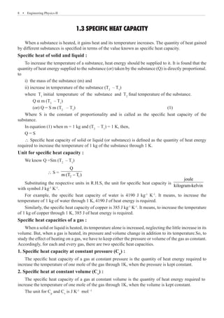 8  �  Engineering Physics-II
1.3 SPECIFIC HEAT CAPACITY
When a substance is heated, it gains heat and its temperature increases. The quantity of heat gained
by different substances is specified in terms of the value known as specific heat capacity.
Specific heat of solid and liquid :
To increase the temperature of a substance, heat energy should be supplied to it. It is found that the
quantity of heat energy supplied to the substance (or) taken by the substance (Q) is directly proportional.
to
i) the mass of the substance (m) and
ii) increase in temperature of the substance (T2
– T1
)
where T1
initial temperature of the substance and T2
final temperature of the substance.
	 Q a m (T2
– T1
)
	 (or) Q = S m (T2
– T1
)							 (1)
Where S is the constant of proportionality and is called as the specific heat capacity of the
substance.
In equation (1) when m = 1 kg and (T2
– T1
) = 1 K, then,
Q = S
∴ Specific heat capacity of solid or liquid (or substance) is defined as the quantity of heat energy
required to increase the temperature of 1 kg of the substance through 1 K.
Unit for specific heat capacity :
We know Q =Sm (T2
– T1
)
		 ∴ S =
2 1
Q
m (T T )
−
Substituting the respective units in R.H.S, the unit for specific heat capacity is
joule
kilogram-kelvin
with symbol J kg-1
K-1
.
For example, the specific heat capacity of water is 4190 J kg-1
K-1
. It means, to increase the
temperature of 1 kg of water through 1 K, 4190 J of heat energy is required.
Similarly, the specific heat capacity of copper is 385 J kg-1
K-1
. It means, to increase the temperature
of 1 kg of copper through 1 K, 385 J of heat energy is required.
Specific heat capacities of a gas :
When a solid or liquid is heated, its temperature alone is increased, neglecting the little increase in its
volume. But, when a gas is heated, its pressure and volume change in addition to its temperature.So, to
study the effect of heating on a gas, we have to keep either the pressure or volume of the gas as constant.
Accordingly, for each and every gas, there are two specific heat capacities.
1. Specific heat capacity at constant pressure (Cp
) :
The specific heat capacity of a gas at constant pressure is the quantity of heat energy required to
increase the temperature of one mole of the gas through 1K, when the pressure is kept constant.
2. Specific heat at constant volume (Cv
) :
The unit for Cp
and Cv
is J K-1
mol–1
The specific heat capacity of a gas at constant volume is the quantity of heat energy required to
increase the temperature of one mole of the gas through 1K, when the volume is kept constant.
 