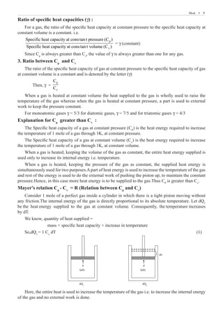 Heat  �  9
Ratio of specific heat capacities (γ) :
For a gas, the ratio of the specific heat capacity at constant pressure to the specific heat capacity at
constant volume is a constant. i.e.
p
v
Specific heat capacity at constan t pressure (C )
Specific heat capacity at constan t volume (C )
= γ (constant)
Since Cp
is always greater than Cv
, the value of γ is always greater than one for any gas.
3. Ratio between Cp
and Cv
The ratio of the specific heat capacity of gas at constant pressure to the specific heat capacity of gas
at constant volume is a constant and is denoted by the letter (γ)
	 Then, γ =
p
v
C
C
When a gas is heated at constant volume the heat supplied to the gas is wholly used to raise the
temperature of the gas whereas when the gas is heated at constant pressure, a part is used to external
work to keep the pressure constant.
For monoatomic gases γ = 5/3 for diatomic gases, γ = 7/5 and for triatomic gases γ = 4/3
Explanation for Cp
greater than Cv
:
The Specific heat capacity of a gas at constant pressure (CP
) is the heat energy required to increase
the temperature of 1 mole of a gas through 1K, at constant pressure.
The Specific heat capacity of a gas at constant volume (Cv
) is the heat energy required to increase
the temperature of 1 mole of a gas through 1K, at constant volume.
When a gas is heated, keeping the volume of the gas as constant, the entire heat energy supplied is
used only to increase its internal energy i.e. temperature.
When a gas is heated, keeping the pressure of the gas as constant, the supplied heat energy is
simultaneously used for two purposes.A part of heat energy is used to increase the temperature of the gas
and rest of the energy is used to do the external work of pushing the piston up, to maintain the constant
pressure.Hence, in this case more heat energy is to be supplied to the gas.Thus CP
is greater than Cv
.
Mayer's relation Cp
- Cv
= R (Relation between Cp
and Cv
)
Consider 1 mole of a perfect gas inside a cylinder in which there is a tight piston moving without
any friction.The internal energy of the gas is directly proportional to its absolute temperature. Let dQ1
be the heat energy supplied to the gas at constant volume. Consequently, the temperature increases
by dT.
We know, quantity of heat supplied =
		 mass × specific heat capacity × increase in temperature
So,dQ1
= 1 Cv
dT										 (1)
P
GAS
dQ1
dQ2
P
GAS
dx
Here, the entire heat is used to increase the temperature of the gas i.e. to increase the internal energy
of the gas and no external work is done.
 