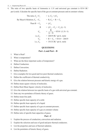 12  �  Engineering Physics-II
The ratio of two specific heats of Ammonia is 1.31 and universal gas constant is 8314 JK
4.	 -1
per k.mole. Calculate the specific heat of the gas at constant pressure and at constant volume.
			 The ratio, Cp
/ Cv
	 = γ, CP
= γ CV
	 By Meyer's Relation, CP
- CV
	 = R, CP
= R + CV
			 Then R + CV
	 = γ CV
					 R	 = γ CV
- CV
= CV
(γ - 1)
			 	 CV
	 =
R
( –1)
γ
				 i.e.,CV
	 = 26819 JK-1
per k. mole
				 CP
	 = R + CV
= 8314 + 26819
				 i.e., CP
	 = 35133 JK-1
per k. mole
QUESTIONS
Part -A and Part – B
Part –C
Explain the process of conduction, convection and radiation.
1.	
Explain the selection and uses of good and poor thermal conductors.
2.	
List the properties and uses of thermal radiation.
3.	
List the postulates of kinetic theory of gases.
4.	
= 8314 / (1.31- 1)
1. What is Heat?
2. What is temperature?
3. What are the three important scales of temperature?
4. Define Conduction.
5. Define Convection.
6. Define Radiation.
7. Give examples for two good and two poor thermal conductors.
8. Define the coefficient of thermal conductivity.
9. Give the relation between pressure and kinetic energy of a gas.
10. Define mean square velocity of molecules.
11. Define Root Mean Square velocity of molecules.
12. Give the relation between two specific heats of a gas with universal gas constant.
13. State any two postulates of kinetic theory of gases.
14. Define mean free path.
15. Define specific heat capacity of a solid.
16. Define specific heat capacity of a liquid
17. Define specific heat capacity of a gas at constant pressure.
18. Define specific heat capacity of a gas at constant volume
19. Define ratio of specific heat capacities of gases.
 