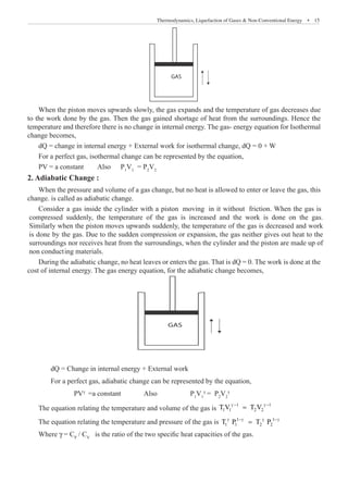 Thermodynamics, Liquefaction of Gases  Non-Conventional Energy  �  15
GAS
When the piston moves upwards slowly, the gas expands and the temperature of gas decreases due
to the work done by the gas. Then the gas gained shortage of heat from the surroundings. Hence the
temperature and therefore there is no change in internal energy. The gas- energy equation for Isothermal
change becomes,
dQ = change in internal energy + External work for isothermal change, dQ = 0 + W
For a perfect gas, isothermal change can be represented by the equation,
PV = a constant	 Also	 P1
V1
= P2
V2
2. Adiabatic Change :
When the pressure and volume of a gas change, but no heat is allowed to enter or leave the gas, this
change. is called as adiabatic change.
During the adiabatic change, no heat leaves or enters the gas. That is dQ = 0. The work is done at the
cost of internal energy. The gas energy equation, for the adiabatic change becomes,
GAS
	 dQ = Change in internal energy + External work
	 For a perfect gas, adiabatic change can be represented by the equation,
		 PVγ
=a constant	 Also		 P1
V1
γ
= P2
V2
γ
The equation relating the temperature and volume of the gas is
1 1
1 1 2 2
T V T V
γ − γ −
=
The equation relating the temperature and pressure of the gas is 1 1
1 1 2 2
T P T P
γ −γ γ −γ
=
Where γ = CP
/ CV
is the ratio of the two specific heat capacities of the gas.
Consider a gas inside the cylinder with a piston moving in it without friction. When the gas is
compressed suddenly, the temperature of the gas is increased and the work is done on the gas.
Similarly when the piston moves upwards suddenly, the temperature of the gas is decreased and work
is done by the gas. Due to the sudden compression or expansion, the gas neither gives out heat to the
surroundings nor receives heat from the surroundings, when the cylinder and the piston are made up of
non conducting materials.
 