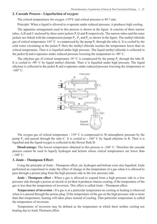 Thermodynamics, Liquefaction of Gases  Non-Conventional Energy  �  19
2. Cascade Process - Liquefaction of oxygen:
The critical temperatures for oxygen -119°C and critical pressure is 49.7 atm.
Principle: When a liquid is allowed to evaporate under reduced pressure, it produces high cooling.
The apparatus arrangement used in this process is shown in the figure. It consists of three narrow
tubes. A,B and C enclosed by three outer jackets P, Q and R respectively. The narrow tubes and the outer
jackets are linked with the compression pumps P1
, P2
and P3
as shown in the figure. The methyl chloride
gas of critical temperature 145° C is compressed by the pump P1
through the tube A. It is cooled by the
cold water circulating in the jacket P. Here the methyl chloride reaches the temperature lower than its
critical temperature. Then it is liquefied under high pressure. The liquid methyl chloride is collected in
the jacket Q and evaporates under reduced pressure lowering the temperature to -90° C.
The ethylene gas of critical temperature 10° C is compressed by the pump P2
through the tube B.
It is cooled to -90° C by liquid methyl chloride. Then it is liquefied under high pressure. The liquid
ethylene is collected in the jacket R and evaporates under reduced pressure lowering the temperature to
-160° C.
Cold water
V1
P1
P2
P3
T1
T2
T3
V2
V3
F
Liquid
Oxyzen
–160o
C
–90o
C
CH3
Cl
The oxygen gas of critical temperature - 119° C is compressed to 50 atmospheric pressure by the
pump P3
and passed through the tube C. It is cooled to - 160° C by liquid ethylene in R. Then it is
liquefied and the liquid oxygen is collected in the Dewar flask D.
Disadvantage: The lowest temperature obtained in this process is -160° C. Therefore the cascade
process cannot be used to liquefy hydrogen and helium whose critical temperatures are lower than
- 160° C.
3. Joule - Thompson Effect:
Using the principle of Joule - Thompson effect, air, hydrogen and helium were also liquefied. Joule
performed an experiment to study the effect of change in the temperature of a gas when it is allowed to
pass through a porous plug from the high pressure side to the low pressure side.
Joule - Thompson effect : When a gas is allowed to expand from a high pressure side to a low
pressure side through a porous or nozzle or jet then it produces intense cooling, if the temperature of the
gas is less than the temperature of inversion. This effect is called Joule - Thompson effect.
Temperature of inversion : If a gas is at a particular temperature no cooling or heating is observed
when it is passed through the porous plug. If the temperature of the gas on the high pressure side is more
than that temperature, heating will takes place instead of cooling. That particular temperature is called
the temperature of inversion.
P
Q
R
Temperature of inversion may be defined as the temperature at which there neither cooling nor
heating due to Joule Thomson effect.
 