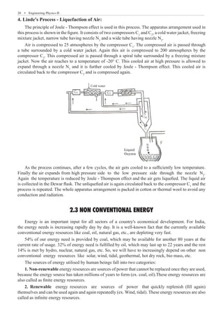 20  �  Engineering Physics-II
4. Linde's Process - Liquefaction of Air:
The principle of Joule - Thompson effect is used in this process. The apparatus arrangement used in
this process is shown in the figure. It consists of two compressors C1
and C2
, a cold water jacket, freezing
mixture jacket, narrow tube having nozzle N1
and a wide tube having nozzle N2
.
Air is compressed to 25 atmospheres by the compressor C1
. The compressed air is passed through
a tube surrounded by a cold water jacket. Again this air is compressed to 200 atmospheres by the
compressor C2
. This compressed air is passed through a spiral tube surrounded by a freezing mixture
jacket. Now the air reaches to a temperature of -20° C. This cooled air at high pressure is allowed to
expand through a nozzle N1
and it is further cooled by Joule - Thompson effect. This cooled air is
circulated back to the compressor C2
and is compressed again.
Cold water
Liquid
Oxyzen
As the process continues, after a few cycles, the air gets cooled to a sufficiently low temperature.
Finally the air expands from high pressure side to the low pressure side through the nozzle N2
.
Again the temperature is reduced by Joule - Thompson effect and the air gets liquefied. The liquid air
is collected in the Dewar flask. The unliquefied air is again circulated back to the compressor C1
and the
process is repeated. The whole apparatus arrangement is packed in cotton or thermal wool to avoid any
conduction and radiation.
2.3 NON CONVENTIONAL ENERGY
Energy is an important input for all sectors of a country's economical development. For India,
the energy needs is increasing rapidly day by day. It is a well-known fact that the currently available
conventional energy resources like coal, oil, natural gas, etc., are depleting very fast.
54% of our energy need is provided by coal, which may be available for another 80 years at the
current rate of usage. 32% of energy need is fulfilled by oil, which may last up to 22 years and the rest
14% is met by hydro, nuclear, natural gas, etc. So, we will have to increasingly depend on other non
conventional energy resources like solar, wind, tidal, geothermal, hot dry rock, bio mass, etc.
The sources of energy utilised by human beings fall into two categories:
1. Non-renewable energy resources are sources of power that cannot be replaced once they are used,
because the energy source has taken millions of years to form (ex. coal, oil).These energy resources are
also called as finite energy resources.
2. Renewable energy resources are sources of power that quickly replenish (fill again)
themselves and can be used again and again repeatedly (ex. Wind, tidal). These energy resources are also
called as infinite energy resources.
 