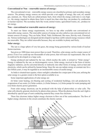 Thermodynamics, Liquefaction of Gases  Non-Conventional Energy  �  21
Conventional or Non – renewable sources of energy:
The conventional or non – renewable energy sources are classified as primary and secondary energy
sources. The primary energy sources are which provide a net supply of energy, like coal, oil, natural
gas, uranium, etc. These fuels are called primary fuels, from which the energy yield ratio is very high.
i.e., the energy required to obtain these fuels is much less than what they can produce by combustion
or nuclear reaction. The secondary fuels like wood, animal wastes, agricultural wastes, etc., produce no
net energy.
Non – conventional or renewable sources of energy:
To meet our future energy requirements, we have to tap other available non conventional or
renewable energy sources. The renewable sources of energy are also called as non conventional (or) al-
ternate sources of energy. They are Solar, Wind, Tidal, Geothermal, Bio mass, Hot dry rock, Chemical,
etc. Various technologies are designed and developed to tap these earth's natural energy resources which
are renewable. They are called renewable because, they are available in plenty and freely.
Solar energy:
The sun is a large sphere of very hot gases, the energy being generated by various kinds of nuclear
fusion reactions.
Sun gives us 1000 times more power than we need. Therefore, solar energy can be a major source of
power. Even if we could tap one thousandth of solar power, that will meet our requirements. But so far
it could not be developed on a large scale.
Energy produced and radiated by the sun, which reaches the earth, is termed as “Solar energy”.
Energy is radiated by the sun, as electromagnetic waves. Solar energy, received in the form of electro
magnetic radiation, can be converted directly or indirectly into other forms of energy, such as heat and
electricity, which can be utilised by human being. Since the sun can radiate energy at constant rate for a
few billion years, it may be regarded as an inexhaustible source of useful energy.
As India is situated near equator, where sunlight is abundant for a major part of the year, utilising the
solar energy to a greater extent is the best option available to us.
Some important applications of solar energy are
(I) Solar water heating, (ii) Heating and cooling of residential buildings, (iii) salt production by
evaporation of sea water, (iv) Solar cookers, (v) Solar furnaces, (vi) Solar pumps for water pumping and
(vii) Solar electric power generation.
From solar energy electricity can be produced with the help of photovoltaic or solar cells. The
solar cells directly generate electricity by photovoltaic process. When the photons from the sun's light is
absorbed by special type of semi conducting material they create free electrons.
These free electrons induce higher energy electrons to flow out of the semiconductor. The flow of
higher energy electrons in the circuit constitutes the electric current.
PARABOLIC
REFLECTOR
BOILER
S
U
N
R
A
Y
S
HELIOSTAT
MIRROR
Solar water heating system
 