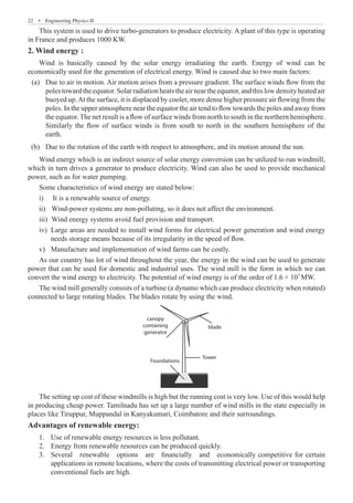 22  �  Engineering Physics-II
This system is used to drive turbo-generators to produce electricity. A plant of this type is operating
in France and produces 1000 KW.
2. Wind energy :
Wind is basically caused by the solar energy irradiating the earth. Energy of wind can be
economically used for the generation of electrical energy. Wind is caused due to two main factors:
	 (a)	 Due to air in motion. Air motion arises from a pressure gradient. The surface winds flow from the
polestowardtheequator.Solarradiationheatstheairneartheequator,andthislowdensityheatedair
buoyed up.At the surface, it is displaced by cooler, more dense higher pressure air flowing from the
poles. In the upper atmosphere near the equator the air tend to flow towards the poles and away from
the equator. The net result is a flow of surface winds from north to south in the northern hemisphere.
Similarly the flow of surface winds is from south to north in the southern hemisphere of the
earth.
	 (b)	 Due to the rotation of the earth with respect to atmosphere, and its motion around the sun.
Wind energy which is an indirect source of solar energy conversion can be utilized to run windmill,
which in turn drives a generator to produce electricity. Wind can also be used to provide mechanical
power, such as for water pumping.
Some characteristics of wind energy are stated below:
It is a renewable source of energy.
i)	
	Wind-power systems are non-polluting, so it does not affect the environment.
ii)	
	Wind energy systems avoid fuel provision and transport.
iii)	
Large areas are needed to install wind forms for electrical power generation and wind energy
iv)	
needs storage means because of its irregularity in the speed of flow.
Manufacture and implementation of wind farms can be costly.
v)	
As our country has lot of wind throughout the year, the energy in the wind can be used to generate
power that can be used for domestic and industrial uses. The wind mill is the form in which we can
convert the wind energy to electricity. The potential of wind energy is of the order of 1.6 × 107
MW.
The wind mill generally consists of a turbine (a dynamo which can produce electricity when rotated)
connected to large rotating blades. The blades rotate by using the wind.
blade
canopy
containing
generator
Tower
Foundations
The setting up cost of these windmills is high but the running cost is very low. Use of this would help
in producing cheap power. Tamilnadu has set up a large number of wind mills in the state especially in
places like Tiruppur, Muppandal in Kanyakumari, Coimbatore and their surroundings.
Advantages of renewable energy:
Use of renewable energy resources is less pollutant.
1.	
Energy from renewable resources can be produced quickly.
2.	
Several renewable options are financially and economically competitive for certain
3.	
applications in remote locations, where the costs of transmitting electrical power or transporting
conventional fuels are high.
 