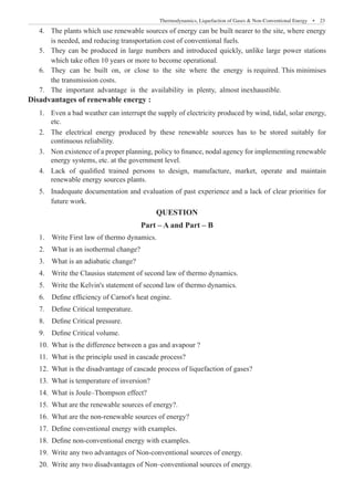 Thermodynamics, Liquefaction of Gases  Non-Conventional Energy  �  23
The plants which use renewable sources of energy can be built nearer to the site, where energy
4.	
is needed, and reducing transportation cost of conventional fuels.
They can be produced in large numbers and introduced quickly, unlike large power stations
5.	
which take often 10 years or more to become operational.
They can be built on, or close to the site where the energy is required. This minimises
6.	
the transmission costs.
The important advantage is the availability in plenty, almost inexhaustible.
7.	
Disadvantages of renewable energy :
Even a b
1.	 ad weather can interrupt the supply of electricity produced by wind, tidal, solar energy,
etc.
The electrical energy produced by these renewable sources has to be stored suitably for
2.	
continuous reliability.
Non existence of a proper planning, policy to finance, nodal agency for implementing renewable
3.	
energy systems, etc. at the government level.
Lack of qualified trained persons to design, manufacture, market, operate and maintain
4.	
renewable energy sources plants.
Inadequate documentation an
5.	 d evaluation of past experience and a lack of clear priorities for
future work.
QUESTION
Part – A and Part – B
1.	 Write First law of thermo dynamics.
2.	 What is an isothermal change?
3.	 What is an adiabatic change?
4.	 Write the Clausius statement of second law of thermo dynamics.
5.	 Write the Kelvin's statement of second law of thermo dynamics.
6.	 Define efficiency of Carnot's heat engine.
7.	 Define Critical temperature.
8.	 Define Critical pressure.
9.	 Define Critical volume.
10.	 What is the difference between a gas and avapour ?
11.	 What is the principle used in cascade process?
12.	 What is the disadvantage of cascade process of liquefaction of gases?
13.	 What is temperature of inversion?
14.	 What is Joule–Thompson effect?
15.	 What are the renewable sources of energy?.
16.	 What are the non-renewable sources of energy?
17.	 Define conventional energy with examples.
18.	 Define non-conventional energy with examples.
19.	 Write any two advantages of Non-conventional sources of energy.
20.	 Write any two disadvantages of Non–conventional sources of energy.
 