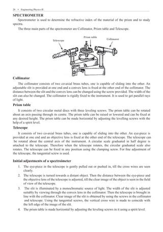26  �  Engineering Physics-II
SPECTROMETER
Spectrometer is used to determine the refractive index of the material of the prism and to study
spectra.
The three main parts of the spectrometer are Collimator, Prism table and Telescope.
Telescope
Prism table
Collimator
Collimator
The collimator consists of two co-axial brass tubes, one is capable of sliding into the other. An
adjustable slit is provided at one end and a convex lens is fixed at the other end of the collimator. The
distance between the slit and the convex lens can be changed using the screw provided. The width of the
slit can also be changed. The collimator is rigidly fixed to the instrument. It is used to get parallel rays
of light.
Prism table
It consists of two circular metal discs with three leveling screws. The prism table can be rotated
about an axis passing through its centre. The prism table can be raised or lowered and can be fixed at
any desired height. The prism table can be made horizontal by adjusting the levelling screws with the
help of a spirit level.
Telescope
Initial adjustments of a spectroimeter
The eye-piece in the telescope is gently pulled out or pushed in, till the cross wires are seen
1.	
clearly.
The telescope is turned towards a distant object. Then the distance between the eye-piece and
2.	
the objective lens of the telescope is adjusted, till the clear image of the object is seen in the field
of view of the telescope.
It consists of two co-axial brass tubes, one is capable of sliding into the other. An eye-piece is
provided at one end and an objective lens is fixed at the other end of the telescope. The telescope can
be rotated about the central axis of the instrument. A circular scale graduated in half degree is
attached to the telescope. Therefore when the telescope rotates, the circular graduated scale also
rotates. The telescope can be fixed in any position using the clamping screw. For fine adjustment of
the telescope, the tangential screw is used.
3. The slit is illuminated by a monochromatic source of light. The width of the slit is adjusted
suitably by viewing through the convex lens in the collimator. Then the telescope is brought in
line with the collimator. Clear image of the slit is obtained by using the screws in the collimator
and telescope. Using the tangential screws, the vertical cross wire is made to coincide with
the left edge of the image of the slit.
4. The prism table is made horizontal by adjusting the leveling screws in it using a spirit level.
 
