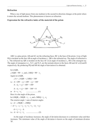 Light and Remote Sensing  �  27
Expression for the refractive index of the material of the prism
ABC is a glass prism. AB and AC are the refracting faces. BC is the base of the prism. A ray of light
PQ is incident on the face AB at angle of incidence i1
. QR is the refracted ray. The angle of refraction is
r1
. The refracted ray QR is incident on the face AC at an angle of incidence r2
. RS is the emergent ray.
The angle of emergence is i2
. N1
T1
and N2
T2
are the normals drawn to the faces AB and AC at Q and R
respectively. By producing PQ and SR the angle of derviation d is obtained.
In ΔAQR,
∠AQR = 90o
– r1
and ∠ARQ = 90o
– r2
Again in ΔAQR,
	 ∠A + ∠AQR + ∠ARQ = 180o
i.e 	 A + (90o
– r1
) + (90o
– r2
) = 180o
	 A – (r1
+ r2
) + 180o
= 180o
	 A – (r1
+ r2
) = 180o
– 180o
= 0
or 	 A = r1
+ r2
	 ........................ (1)
Here A is the angle of the prism.
In Δ MQR, ∠MQR = i1
– r1
and ∠MRQ = i2
–r2
The exterior angle = sum of interior angles
i.e	 d = ∠MQR + ∠MRQ
∴ d = i1
– r1
+ i2
– r2
= i1
+ i2
– (r1
+ r2
)
	 d = i1
+ i2
– A
i.e.	 A + d = i1
+ i2
	 ......................... (2)
As the angle of incidence increases, the angle of deviation decreases to a minimum value and then
increases. The minimum value of the angle of deviation is known as the angle of minimum divation
'D'.
When a ray of light passes from one medium to the second its direction changes at the point where
it enters the second medium. This phenomenon is known as refraction.
Refraction
 