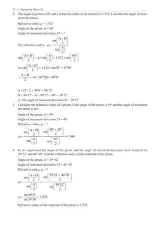 32  �  Engineering Physics-II
The angle of prism is 60
2.	 o
and a refractive index of its material is 1.512. Calculate the angle of mini-
mum deviation.
Refractive index μ = 1.512
Angle of the prism, A = 60o
Angle of minimum deviation, D = ?
The refractive index,
A D
sin
2
A
sin
2
+
 
 
 
µ=
 
 
 
o
o
–1 o
A D A 60
sin sin 1.512 sin
2 2 2
A D
i.e. sin 1.512 sin30 0.756
2
A D
sin (0.756) 49 6
2
 
+
   
= µ× = ×
     
     
+
 
= × =
 
 
+
∴ = = ′
A + D = 2 × 49o
6' = 98o
12'
D = 98o
12' – A = 98o
12' – 60o
= 38o
12'
i.e The angle of minmum deviation D = 38o
12'
Calculate the refractive index of a prism, if the angle of the prism is 59
3.	 o
and the angle of minimum
deviation is 40o
.
Angle of the prism, A = 59o
Angle of minimum deviation, D = 40o
Refractive index, μ = ?
o o
o
59 40
A D
sin
sin
2
2
1.544
A 59
sin sin
2 2
 
+
+
 
   
   
µ= = =
   
   
   
In an experiment the angle of the prism and the angle of minimum deviation were found to be
4.	
59o
52' and 40o
30'. Find the refractive index of the material of the prism.
Angle of the prism, A = 59o
52'
Angle of minimum deviation, D = 40o
30'
Refractive index, μ = ?
o o o
o
o
o
59 52 40 30
A D
sin
sin
2
2
A 59 52
sin sin
2 2
sin50 11
1.539
sin 29 56
 
+
′
+
 
   
   
µ= =
   
′
   
   
′
µ= =
′
Refractive index of the material of the prism is 1.539.
 