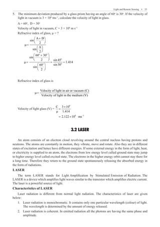 Light and Remote Sensing  �  33
The minimum deviation produced by a glass prism having an angle of 60
5.	 o
is 30o
. If the velocity of
light in vacuum is 3 × 108
ms–1
, calculate the velocity of light in glass.
A = 60o
, D = 30o
Velocity of light in vacuum, C = 3 × 108
m s–1
Refractive index of glass, μ = ?
	
A D
sin
2
A
sin
2
+
 
 
 
µ=
 
 
 
	
o o
o
o
o
60 30
sin
2 sin 45
1.414
sin30
60
sin
2
 
+
 
 
µ= = =
 
 
 
Refractive index of glass is
		
Velocity of light in air or vacuum (C)
Velocity of light in the medium (V)
µ=
Velocity of light glass (V) =
8
8 –1
C 3 10
1.414
2.122 10 ms
×
=
µ
= ×
3.2 LASER
An atom consists of an electron cloud revolving around the central nucleus having protons and
neutrons. The atoms are constantly in motion, they vibrate, move and rotate. Also they are in different
states of excitation and hence have different energies. If some external energy in the form of light, heat,
or electricity is supplied to an atom, the electrons from low energy level called ground state may jump
to higher energy level called excited state. The electrons in the higher energy orbit cannot stay there for
a long time. Therefore they return to the ground state spontaneously releasing the absorbed energy in
the form of radiations.
LASER
The term LASER stands for Light Amplification by Stimulated Emission of Radiation. The
LASER is a device which amplifies light waves similar to the transistor which amplifies electric current.
The laser is a powerful source of light.
Characteristics of LASER
Laser radiation is different from normal light radiation. The characteristics of laser are given
below:
Laser radiation is monochromatic. It contains only one particular wavelength (colour) of light.
1.	
The wavelength is determined by the amount of energy released.
Laser radiation is coherent. In emitted radiation all the photons are having the same phase and
2.	
amplitude.
 