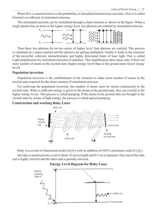 Light and Remote Sensing  �  35
Where B is a constant known as the probability of stimulated transition per unit time.Also it is called
Einstein's co-efficient of stimulated emission.
The stimulated emission can be multiplied through a chain reaction as shown in the figure. When a
single photon hits an atom in the higher energy level, two photons are emitted by stimulated emission.
E2
E1
Then these two photons hit on two atoms of higher level, four photons are emitted. This process
is continued as a chain reaction and the photons are getting multiplied. Finally it leads to the emission
of the powerful, coherent, monochromatic and highly directional beam of laser light. This is called
Light amplification by stimulated emission of radiation. This amplification takes place only if there are
more number of atoms in the excited state (higher energy level) than in the ground state (lower energy
level).
Population inversion
Population inversion is the establishment of the situation to make more number of atoms in the
excited state required for the chain reaction of stimulated emission.
For achieving the population inversion, the number of atoms must be raised continuously to the
excited state. When a sufficient energy is given to the atoms in the ground state, they are excited to the
higher energy levels. This process is called pumping. If the atoms in the ground state are brought to the
excited state by means of light energy, the process is called optical pumping.
Construction and working Ruby Laser
Ruby rod
Highly
silvered
end Laser beam
Partially
silvered end
Flash tube
Ruby is a crystal of Aluminium oxide (Al2
O3
) with an addition of 0.05% chromium oxide (Cr2
O3
).
ink ruby is machined into a rod of about 10 cm in length and 0.5 cm in diameter. One end of the ruby
rod is highly silvered and the other end is partially silvered.
Energy Level diagram for Ruby Laser
Optical
pumping
5600 Ao
E2
E0
E1
h υ (6943 Ao
)
Ground state
 