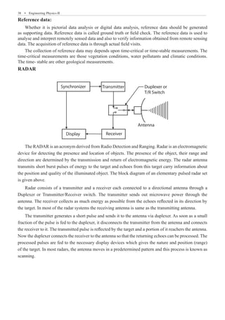 38  �  Engineering Physics-II
Reference data:
Whether it is pictorial data analysis or digital data analysis, reference data should be generated
as supporting data. Reference data is called ground truth or field check. The reference data is used to
analyse and interpret remotely sensed data and also to verify information obtained from remote sensing
data. The acquisition of reference data is through actual field visits.
The collection of reference data may depends upon time-critical or time-stable measurements. The
time-critical measurements are those vegetation conditions, water pollutants and climatic conditions.
The time- stable are other geological measurements.
RADAR
Synchronizer Transmitter Duplexer or
T/R Switch
Antenna
Receiver
Display
The RADAR is an acronym derived from Radio Detection and Ranging. Radar is an electromagnetic
device for detecting the presence and location of objects. The presence of the object, their range and
direction are determined by the transmission and return of electromagnetic energy. The radar antenna
transmits short burst pulses of energy to the target and echoes from this target carry information about
the position and quality of the illuminated object. The block diagram of an elementary pulsed radar set
is given above.
The transmitter generates a short pulse and sends it to the antenna via duplexer. As soon as a small
fraction of the pulse is fed to the duplexer, it disconnects the transmitter from the antenna and connects
the receiver to it. The transmitted pulse is reflected by the target and a portion of it reachers the antenna.
Now the duplexer connects the receiver to the antenna so that the returning echoes can be processed. The
processed pulses are fed to the necessary display devices which gives the nature and position (range)
of the target. In most radars, the antenna moves in a predetermined pattern and this process is known as
scanning.
Radar consists of a transmitter and a receiver each connected to a directional antenna through a
Duplexer or Transmitter/Receiver switch. The transmitter sends out microwave power through the
antenna. The receiver collects as much energy as possible from the echoes reflected in its direction by
the target. In most of the radar systems the receiving antenna is same as the transmitting antenna.
 
