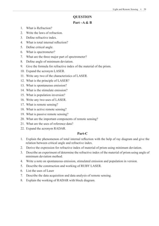 Light and Remote Sensing  �  39
QUESTION
Part –A  B
1. What is Refraction?
2. Write the laws of refraction.
3. Define refractive index.
4. What is total internal reflection?
5. Define critical angle.
6. What is spectrometer?
7. What are the three major part of spectrometer?
8. Define angle of minimum deviation.
9. Give the formula for refractive index of the material of the prism.
10. Expand the acronym LASER.
11. Write any two of the characteristics of LASER.
12. What is the principle of LASER?
13. What is spontaneous emission?
14. What is the stimulate emission?
15. What is population inversion?
16. Write any two uses of LASER.
17. What is remote sensing?
18. What is active remote sensing?
19. What is passive remote sensing?
20. What are the important components of remote sensing?
21. What are the uses of reference data?
22. Expand the acronym RADAR.
Part-C
1. Explain the phenomenon of total internal reflection with the help of ray diagram and give the
relation between critical angle and refractive index.
2. Derive the expression for refractive index of material of prism using minimum deviation.
3. Describe an experiment of determine the refractive index of the material of prism using angle of
minimum deviation method.
4. Write a note on spontaneous emission, stimulated emission and population in version.
5. Describe the construction and working of RUBY LASER.
6. List the uses of Laser
7. Describe the data acquisition and data analysis of remote sensing.
8. Explain the working of RADAR with block diagram.
 