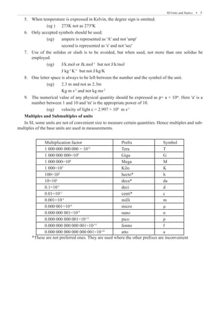 SI Units and Statics  �  5
When temperature is expressed in Kelvin, the degree sign is omitted.
5.	
		 (eg ) 	 273K not as 2730
K
Only accepted symbols should be used.
6.	
		 (eg)	 ampere is represented as 'A' and not 'amp'
			 second is represented as 's' and not 'sec'
Use of the solidus or slash is to be avoided, but when used, not more than one solidus be
7.	
employed.
		 (eg)	 J/k.mol or Jk.mol-1
but not J/k/mol
			 J kg-1
K-1
but not J/kg/K
One letter space is always to be left between the number and the symbol of the unit.
8.	
		 (eg) 	 2.3 m and not as 2.3m
			 Kg m s-2
and not kg ms-2
The numerical value of any physical quantity should be expressed as p= a × 10
9.	 m
. Here 'a' is a
number between 1 and 10 and 'm' is the appropriate power of 10.
		 (eg)	 velocity of light c = 2.997 × 108
m s-1
Multiples and Submultiples of units
In SI, some units are not of convenient size to measure certain quantities. Hence multiples and sub-
multiples of the base units are used in measurements.
Multiplication factor Prefix Symbol
1 000 000 000 000 = 1012
Tera T
1 000 000 000=109
Giga G
1 000 000=106
Mega M
1 000=103
Kilo K
100=102
hecto* h
10=101
deca* da
0.1=10-1
deci d
0.01=10-2
centi* c
0.001=10-3
milli m
0.000 001=10-6
micro μ
0.000 000 001=10-9
nano n
0.000 000 000 001=10-12
pico p
0.000 000 000 000 001=10-15
femto f
0.000 000 000 000 000 001=10-18
atto a
*These are not preferred ones. They are used where the other prefixes are inconvenient
 
