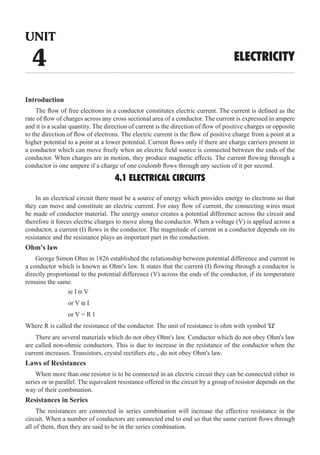 Introduction
The flow of free electrons in a conductor constitutes electric current. The current is defined as the
rate of flow of charges across any cross sectional area of a conductor. The current is expressed in ampere
and it is a scalar quantity. The direction of current is the direction of flow of positive charges or opposite
to the direction of flow of electrons. The electric current is the flow of positive charge from a point at a
higher potential to a point at a lower potential. Current flows only if there are charge carriers present in
a conductor which can move freely when an electric field source is connected between the ends of the
conductor. When charges are in motion, they produce magnetic effects. The current flowing through a
conductor is one ampere if a charge of one coulomb flows through any section of it per second.
4.1 ELECTRICAL CIRCUITS
In an electrical circuit there must be a source of energy which provides energy to electrons so that
they can move and constitute an electric current. For easy flow of current, the connecting wires must
be made of conductor material. The energy source creates a potential difference across the circuit and
therefore it forces electric charges to move along the conductor. When a voltage (V) is applied across a
conductor, a current (I) flows in the conductor. The magnitude of current in a conductor depends on its
resistance and the resistance plays an important part in the conduction.
Ohm's law
George Simon Ohm in 1826 established the relationship between potential difference and current in
a conductor which is known as Ohm's law. It states that the current (I) flowing through a conductor is
directly proportional to the potential difference (V) across the ends of the conductor, if its temperature
remains the same.
				 ie I α V
				 or V α I
				 or V = R I
Where R is called the resistance of the conductor. The unit of resistance is ohm with symbol 'W'
Laws of Resistances
When more than one resistor is to be connected in an electric circuit they can be connected either in
series or in parallel. The equivalent resistance offered in the circuit by a group of resistor depends on the
way of their combination.
Resistances in Series
UNIT
4 ELECTRICITY
There are several materials which do not obey Ohm's law. Conductor which do not obey Ohm's law
are called non-ohmic conductors. This is due to increase in the resistance of the conductor when the
current increases. Transistors, crystal rectifiers etc., do not obey Ohm's law.
The resistances are connected in series combination will increase the effective resistance in the
circuit. When a number of conductors are connected end to end so that the same current flows through
all of them, then they are said to be in the series combination.
 