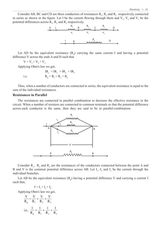 Electricity  �  43
Consider AB, BC and CD are three conductors of resistances R1
, R2
and R3
respectively connected
in series as shown in the figure. Let I be the current flowing through them and V1
, V2
and V3
be the
potential differences across R1
, R2
and R3
respectively.
A
A
B C D
D
R1
v1
R2
v2
R3
v3
I
I
Let AD be the equivalent resistance (RS
) carrying the same current I and having a potential
difference V across the ends A and D such that
	 V = V1
+ V2
+ V3
Applying Ohm's law we get,
			 IRs
= IR1
+ IR2
+ IR3
	 i.e.		 RS
= R1
+ R2
+ R3
Thus, when a number of conductors are connected in series, the equivalent resistance is equal to the
sum of the individual resistances.
Resistances in Parallel
The resistances are connected in parallel combination to decrease the effective resistance in the
circuit. When a number of resistors are connected to common terminals so that the potential difference
across each conductor is the same, then they are said to be in parallel combination.
A
A
A
B
B
V
A
B C D
D
R1
R1
I1
I2
I3
v1
R2
R2
v2
R3
R3
RP
R5
v3
I
I
Consider R1
, R2
and R3
are the resistances of the conductors connected between the point A and
B and V is the common potential difference across AB. Let I1
, I2
and I3
be the current through the
individual branches.
Let AB be the equivalent resistance (Rp
) having a potential difference V and carrying a current I
such that,
		 I = I1
+ I2
+ I3
Applying Ohm's law we get,
	 p 1 2 3
V V V V
R R R R
= + +
	 p 1 2 3
1 1 1 1
i.e.,
R R R R
= + +
Rs
 