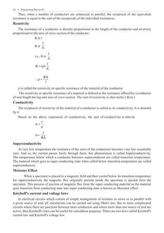 44  �  Engineering Physics-II
Thus, when a number of conductors are connected in parallel, the reciprocal of the equivalent
resistance is equal to the sum of the reciprocals of the individual resistances.
Resistivity
The resistance of a conductor is directly proportional to the length of the conductor and inversely
proportional to the area of cross section of the conductor.
		 R α l
		 R α
1
A
		 i.e., R α
A
l
		
R ( )
A
= ρ
l
		
RA
∴ρ =
l
ρ is called the resistivity or specific resistance of the material of the conductor.
The resistivity or specific resistance of a material is defined as the resistance offered by a conductor
of unit length having unit area of cross section. The unit of resistivity is ohm metre ( Ω m ).
Conductivity
The reciprocal of resistivity of the material of a conductor is called as its conductivity. It is denoted
by σ
Based on the above expression of conductivity, the unit of conductivity is mho/m.
		
1
σ =
ρ
		 RA
σ=
l
Superconductivity
At very low temperature the resistance of the most of the conductors becomes very low essentially
zero. And so, the current passes freely through them, this phenomenon is called Superconductivity.
The temperature below which a conductor becomes superconductor are called transition temperature.
The material which goes to super conducting state when called below transition temperature are called
superconductors.
Meissner Effect
Kirchoff's current and voltage laws
In electrical circuits which consist of simple arrangement of resistors in series or in parallel with
a given source of emf, all calculations can be carried out using Ohm's law. But in more complicated
circuits where there are junctions between more conductors and where more than one source of emf are
active, then Kirchoff's laws can be useful for calculation purposes. There are two laws called Kirchoff's
current law and Kirchoff's voltage law.
When a specimen is placed in a magnetic field and then cooled below its transition temperature
for superconductivity the magnetic flux originally present inside the specimen is ejected from the
specimen. This process of ejection of magnetic flux from the super conducting material as the material
goes transition from conducting state into super conducting state is known as Meissnor effect.
 