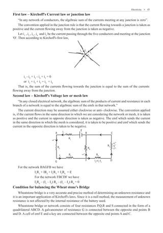 Electricity  �  45
First law – Kirchoff's Current law or junction law
“In any network of conductors, the algebraic sum of the currents meeting at any junction is zero”.
The convention applied in the junction rule is that the current flowing towards a junction is taken as
positive and the current flowing away from the junction is taken as negative.
Let i1
, i2
, i3
, i4
and i5
be the current passing through the five conductors and meeting at the junction
'O'. Then according to Kirchoff's first law,
i1
i2
i5
i4
i3
	 i1
- i2
+ i3
- i4
+ i5
= 0
	 or i1
+ i3
+ i5
= i2
+ i4
Second law – Kirchoff's Voltage law or mesh law
“In any closed electrical network, the algebraic sum of the products of current and resistance in each
branch of a network is equal to the algebraic sum of the emfs in that network.”
The current direction may be assumed either clockwise or anti- clockwise. The convention applied
is, if the current flows in the same direction in which we are considering the network or mesh, it is taken
as positive and the current in opposite direction is taken as negative. The emf which sends the current
in the same direction in which the mesh is considered, it is taken to be positive and emf which sends the
current in the opposite direction is taken to be negative.
I1
R1
R2 R6
R3
G D
F
I1
I
1
R4
R5
E
B
A C
I
2
=I
1
-I
3
I2
=I1
-I3
I
3
		 For the network FBCDF we have
		 I3
R6
– (I1
– I3
) R5
– (I1
– I3
) R4
= 0
Condition for balancing the Wheat stone's Bridge
Wheatstone bridge is a very accurate and precise method of determining an unknown resistance and
it is an important application of Kirchoff's laws. Since it is a null method, the measurement of unknown
resistance is not affected by the internal resistance of the battery used.
Wheatstone bridge or network consists of four resistances P,Q,R and S connected in the form of a
quadrilateral ABCD. A galvanometer of resistance G is connected between the opposite end points B
and D. A cell of emf E and a key are connected between the opposite end points A and C.
That is, the sum of the currents flowing towards the junction is equal to the sum of the currents
flowing away from the junction.
For the network BAGFB we have
I1
R1
+ IR2
+ I1
R3
+ I3
R6
= E
 