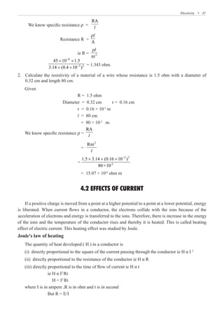 Electricity  �  47
We know specific resistance ρ =
RA
l
		 Resistance R =
A
ρl
				 ie R = 2
r
ρ
π
l
		
8
3 2
45 10 1.5
3.14 (0.4 10 )
−
−
× ×
× ×
= 1.343 ohm.	
Calculate the resistivity of a material of a wire whose resistance is 1.5 ohm with a diameter of
2.	
0.32 cm and length 80 cm.
Given
				 R = 1.5 ohm
			 Diameter = 0.32 cm	 r = 0.16 cm
				 r = 0.16 × 10-2
m
				 l = 80 cm
				 = 80 × 10-2
m.
We know specific resistance ρ =
RA
l
				 =
2
R r
π
l
				
2 2
-2
1.5 3.14 (0.16 10 )
80×10
−
× × ×
				 = 15.07 × 10-6
ohm m
4.2 EFFECTS OF CURRENT
Joule's law of heating
The quantity of heat developed ( H ) in a conductor is
(i) directly proportional to the square of the current passing through the conductor ie H α I 2
(ii) directly proportional to the resistance of the conductor ie H α R
(iii) directly proportional to the time of flow of current ie H α t
		 ie H α I2
Rt
		 H = I2
Rt
where I is in ampere ,R is in ohm and t is in second
		 But R = E/I
=
If a positive charge is moved from a point at a higher potential to a point at a lower potential, energy
is liberated. When current flows in a conductor, the electrons collide with the ions because of the
acceleration of electrons and energy is transferred to the ions. Therefore, there is increase in the energy
of the ions and the temperature of the conductor rises and thereby it is heated. This is called heating
effect of electric current. This heating effect was studied by Joule.
 