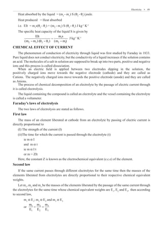 Electricity  �  49
Heat absorbed by the liquid = (m2
- m1
) S (θ2
- θ1
) joule.
Heat produced = Heat absorbed
i.e.	 EIt = m1
s(θ2
- θ1
) + (m2
- m1
) S (θ2
- θ1
) J kg-1
K-1
The specific heat capacity of the liquid S is given by
	 1 J kg-1
K-1
CHEMICAL EFFECT OF CURRENT
The phenomenon of conduction of electricity through liquid was first studied by Faraday in 1833.
Pure liquid does not conduct electricity, but the conductivity of a liquid increases if the solution contains
an acid. The molecules of a salt in solution are supposed to break up into two parts, positive and negative
ions and this process is called dissociation.
The process of chemical decomposition of an electrolyte by the passage of electric current through
it is called electrolysis.
The liquid containing the compound is called an electrolyte and the vessel containing the electrolyte
is called a voltameter.
Faraday's laws of electrolysis
The two laws of electrolysis are stated as follows.
First law
The mass of an element liberated at cathode from an electrolyte by passing of electric current is
directly proportional to
(I) The strength of the current (I)
(ii)The time for which the current is passed through the electrolyte (t)
	 ie m α I
	 and m α t
	 ie m α I t
	 or m = ZIt
Here, the constant Z is known as the electrochemical equivalent (e.c.e) of the element.
Second law
If the same current passes through different electrolytes for the same time then the masses of the
elements liberated from electrolytes are directly proportional to their respective chemical equivalent
weights.
Let m1
, m2
and m3
be the masses of the elements liberated by the passage of the same current through
the electrolytes for the same time whose chemical equivalent weights are E1
, E2
and E3
, then according
to second law,
	 m1
α E1
; m2
α E2
and m3
α E3
	 or 3
1 2
1 2 3
m
m m
E E E
= =
When an electric field is applied between two electrodes dipping in the solution, the
positively charged ions move towards the negative electrode (cathode) and they are called as
Cations. The negatively charged ions move towards the positive electrode (anode) and they are called
as Anions.
−
− θ − θ −
2 1 2 1 2 1
EIt m s
(m m ) ( ) (m m)
 