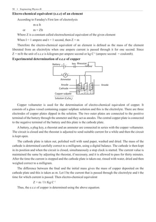 50  �  Engineering Physics-II
Elecro-chemical equivalent (e.c.e) of an element
According to Faraday's First law of electrolysis
		 m α It
	 or	 m = ZIt
Where Z is a constant called electrochemical equivalent of the given element
When I = 1 ampere and t = 1 second, then Z = m
Therefore the electro-chemical equivalent of an element is defined as the mass of the element
liberated from an electrolyte when one ampere current is passed through it for one second. Since
Z = m/It the unit of e.c.e is kilogram per ampere second or kg C-1
(ampere second = coulomb).
Experimental determination of e.c.e of copper
Rheostat
key
Battery
Ammeter
Anode
Cathode
Copper sulpate
Solution (CuSo4
)
+
+
-
-
Anode
Copper voltameter is used for the determination of electro-chemical equivalent of copper. It
consists of a glass vessel containing copper sulphate solution and this is the electrolyte. There are three
electrodes of copper plates dipped in the solution. The two outer plates are connected to the positive
terminal of the battery through the ammeter and they act as anodes. The central copper plate is connected
to the negative terminal of the battery and this plate is the cathode plate.
A battery, a plug key, a rheostat and an ammeter are connected in series with the copper voltameter.
The circuit is closed and the rheostat is adjusted to send suitable current for a while and then the circuit
is kept open.
The cathode plate is taken out, polished well with sand paper, washed and dried. The mass of the
cathode is determined carefully correct to a milligram, using a digital balance. The cathode is then kept
in its position and when the circuit is closed, simultaneously a stop clock is started. The current value is
maintained the same by adjusting the rheostat, if necessary, and it is allowed to pass for thirty minutes.
After the time the current is stopped and the cathode plate is taken out, rinsed with water, dried and then
weighed correct to a milligram.
The difference between the final and the initial mass gives the mass of copper deposited on the
cathode plate and this is taken as m. Let I be the current that is passed through the electrolyte and t the
time for which current is passed. Then electro-chemical equivalent
		 Z = m / I t Kg C–1
Thus, the e.c.e of copper is determined using the above equation.
 
