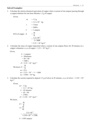 Electricity  �  51
Solved Examples:
Calculate the electro-chemical equivalent of copper when a current of one ampere passing through
1.	
a coppervoltmeter for one hour liberates 1.2 g of copper.
	 Given,
		 	 m	 = 1.2 g
				 = 1.2 x 10-3
kg
		 	 t	 = 1 hour
				 = 3600 s
		 	 I	 = 1 ampere
	 ECE of copper Z	 =
m
It
				 =
3
1.2 10
1 3600
−
×
×
				 = 3.33 × 10-7
kg C-1
	
Given,
				 I = 1 ampere
				 t = 30minutes
				 = 30 × 60
				 = 1800 s
				 Z = 3.33 × 10-7
kg C-1
			 We know Z =
m
It
				 m = Z I t
			 m = 3.33 × 10-7
× 1 × 1800
				 m = 5.994 × 10-4
kg.
Calculate the current required to deposit 3.3 g of silver in 45 minutes. e.c.e of silver = 1.118 × 10
3.	 -6
kg C-1
	 Given,
		 m = 3.3g
		 = 3.3 × 10-3
kg
		 t = 45 minutes
		 = 45 × 60
		 = 2700 s
		 Z = 1.118 × 10-6
kg C-1
We know,
		 Z =
m
It
		
m
I
Zt
=
		 =
3
6
3.3 10
1.118 10 2700
−
−
×
× ×
				 I = 1.093 ampere
2. Calculate the mass of copper deposited when a current of one ampere flows for 30 minutes in a
copper voltameter. e.c.e of copper = 3.33 × 10-7
kg C-1
.
 