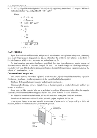 52  �  Engineering Physics-II
2 × 10
4.	 -3
kg of gold is to be deposited electrolytically by passing a current of 1.2 ampere. What will
be the time tarken ? e.c.e of gold is 68 × 10–6
kg C–1
	 Given,
		 m = 2 × 10-3
kg
		 I = 1.2 ampere
		 Z = 0.68 × 10-6
kg C-1
		 We know,
		 Z =
m
It
		 ∴ t =
m
ZI
		 t =
3
6
2 10
0.68 10 1.2
−
−
×
× ×
		 t = 2451 s.
CAPACITORS
Apart from resistors and insulators, a capacitor is also the other basic passive component commonly
used in electrical circuits. Capacitor is a device which has the ability to store charges in the form of
electrical energy, which neither a resistor nor an insulator can do.
Construction of a capacitor :
Two similar metallic conductors separated by an insulator (or) dielectric medium forms a capacitor.
Conductor – insulator – conductor sequence is the basic idea behind a capacitor.
The basic difference between insulator and dielectric medium is :
The materials which do not have free electrons in them are unable to conduct electricity and they are
termed as insulators.
Some material like ceramic behaves as a dielectric medium. Charges are induced in the opposite
faces of it, because of the external applied electric field. Such material is called dielectric.
All dielectric materials are insulators, but not all insulators make good dielectric materials.
The dielectric medium could be air, mica, ceramic, paper, polyester, Teflon, etc.
In the figure shown below two metallic conductors of equal area “A” separated by a dielectric
medium, forms a two terminal device, named as Capacitor.
Lead
Lead
Symbol
+Q
Q
Conductive
Plate
with
Area = A
Dielectric with
Permittivity = e
Distance
d
An ideal capacitor may retain the charges stored in it for a long time, after power supply is removed
from the circuit. That is, it can store charges for ever. This stored charge can discharge through a
conductor (or) wire. This discharge can cause shock or damage to the connected equipment, during the
misuse of capacitors in a circuit.
 