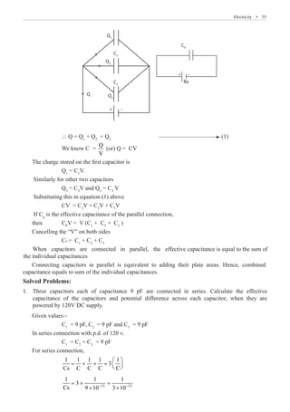 Electricity  �  55
C2
C3
Q3
Q
Ba
+ -
CP
Q2
Q1
+ -
		 ∴ Q = Q1
+ Q2
+ Q3
			 (1)
		 We know C =
Q
V
(or) Q = CV
The charge stored on the first capacitor is
		 Q1
= C1
V.
Similarly for other two capacitors
		 Q2
= C2
V and Q3
= C3
V
Substituting this in equation (1) above
		 CV = C1
V + C2
V + C3
V
If Cp
is the effective capacitance of the parallel connection,
then	 CP
V = V (C1
+ C2
+ C3
)
Cancelling the “V” on both sides
When capacitors are connected in parallel, the effective capacitance is equal to the sum of
the individual capacitances
Solved Problems:
Three capacitors each of capacitance 9 pF are connected in series. Calculate the effective
1.	
capacitance of the capacitors and potential difference across each capacitor, when they are
Given values:-
		 C1
= 9 pF, C2
= 9 pF and C3
= 9 pF
In series connection with p.d. of 120 v.
		 C1
= C2
= C3
= 9 pF
For series connection,
		
1 1 1 1 1
3
Cs C C C C
 
= + + =  
 
		
12 12
1 1 1
3
Cs 9 10 3 10
− −
= × =
× ×
CP = C1
+ C2
+ C3
powered by 120V DC supply.
Connecting capacitors in parallel is equivalent to adding their plate areas. Hence, combined
capacitance equals to sum of the individual capacitances.
 